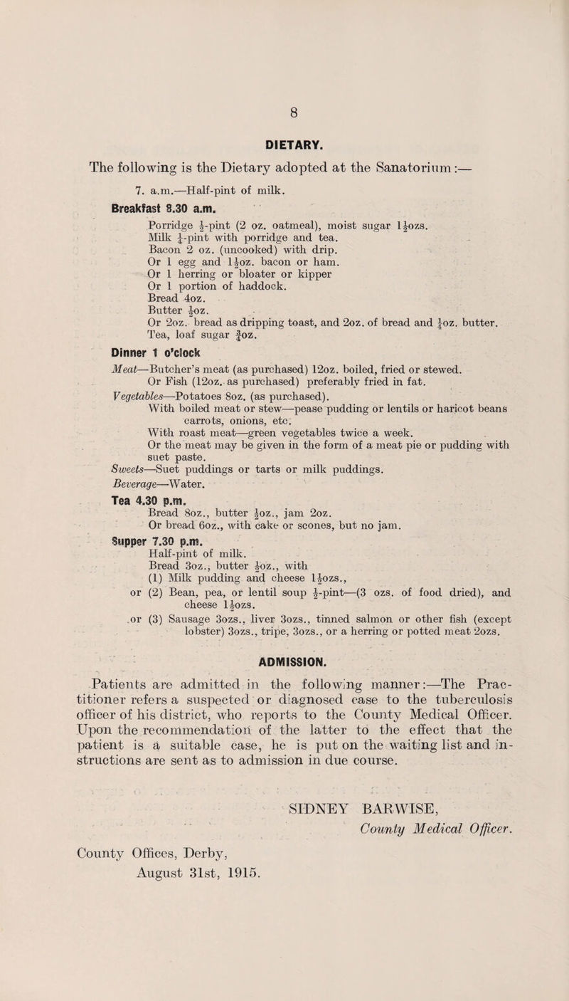 DIETARY. The following is the Dietary adopted at the Sanatorium:— 7. a.m.—Half-pint of milk. Breakfast 8.30 a,m. Porridge |-pint (2 oz. oatmeal), moist sugar l^ozs. Milk J-pint with porridge and tea. Bacon 2 oz. (uncooked) with drip. Or 1 egg and l|oz. bacon or ham. Or 1 herring or bloater or kipper Or 1 portion of haddock. Bread 4oz. Butter boz. Or 2oz. bread as dripping toast, and 2oz. of bread and Joz. butter. Tea, loaf sugar foz. Dinner 1 o’clock Meat—Butcher’s meat (as purchased) 12oz. boiled, fried or stewed. Or Fish (12oz. as purchased) preferably fried in fat. Vegetables—Potatoes 8oz. (as purchased). With boiled meat or stew—pease pudding or lentils or haricot beans carrots, onions, etc. With roast meat—green vegetables twice a week. Or the meat may be given in the form of a meat pie or pudding with suet paste. Sweets—Suet puddings or tarts or milk puddings. Beverage—W ater. Tea 4.30 p.m. Bread 8oz., butter |oz., jam 2oz. Or bread 6oz., with cake or scones, but no jam. Supper 7.30 p.m. Half-pint of milk. Bread 3oz., butter |oz., with (1) Milk pudding and cheese l^ozs., or (2) Bean, pea, or lentil soup |-pint—(3 ozs. of food dried), and cheese ljozs. .or (3) Sausage 3ozs., liver 3ozs., tinned salmon or other fish (except lobster) 3ozs., tripe, 3ozs., or a herring or potted meat 2ozs. ADMISSION. Patients are admitted in the following manner:—The Prac¬ titioner refers a suspected or diagnosed case to the tuberculosis officer of his district, who reports to the County Medical Officer. Upon the recommendation of the latter to the effect that the patient is a suitable case, he is put on the waiting list and in¬ structions are sent as to admission in due course. SIDNEY BAR WISE, County Medical Ojficer. County Offices, Derby, August 31st, 1915.