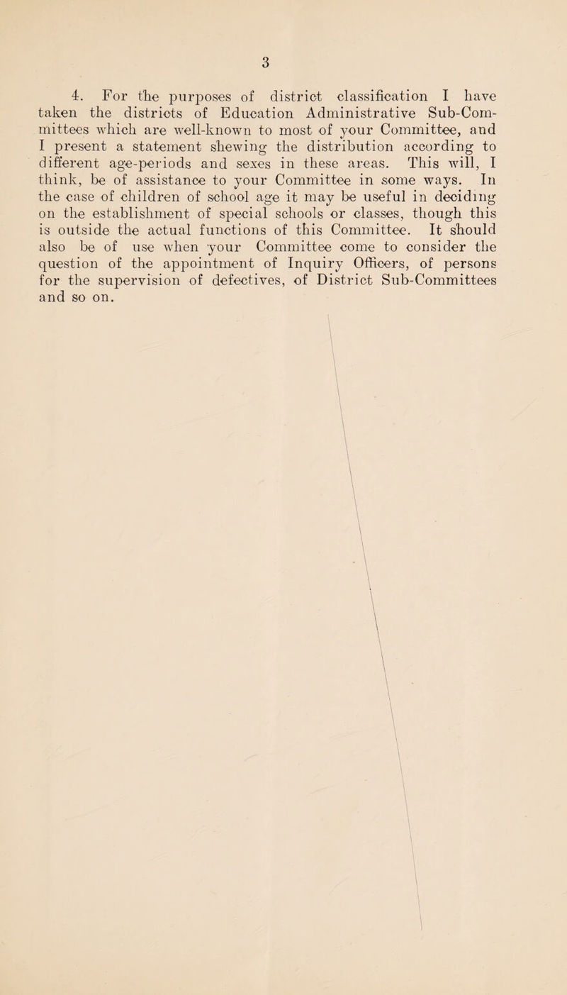 4. For the purposes of district classification I have taken the districts of Education Administrative Sub-Com¬ mittees which are well-known to most of your Committee, and I present a statement shewing the distribution according to different age-periods and sexes in these areas. This will, I think, be of assistance to your Committee in some ways. In the case of children of school age it may be useful in deciding on the establishment of special schools or classes, though this is outside the actual functions of this Committee. It should also be of use when 'your Committee come to consider the question of the appointment of Inquiry Officers, of persons for the supervision of defectives, of District Sub-Committees and so on.