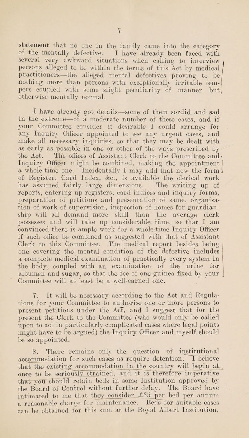 statement that no one in the family came into the category of the mentally defective. I have already been faced with several very awkward situations when calling to interview . persons alleged to be within the terms of this Act by medical / practitioners—the alleged mental defectives proving to be j nothing more than persons with exceptionally irritable tem-i pers coupled with some slight peculiarity of manner but, otherwise mentally normal. I have already got details—some of them sordid and sad in the extreme—of a moderate number of these cases, and if your Committee consider it desirable I could arrange for any Inquiry Officer appointed to see any urgent cases, and make all necessary inquiries, so that they may be dealt with as early as possible in one or other of the ways prescribed by the Act. The offices of Assistant Clerk to the Committee and - Inquiry Officer might be combined, making the appointment a whole-time one. Incidentally I may add that now the form i of Register, Card Index, &c., is available the clerical work has assumed fairly large dimensions. The writing up of reports, entering up registers, card indices and inquiry forms, preparation of petitions and presentation of same, organisa¬ tion of work of supervision, inspection of homes for guardian¬ ship will all demand more skill than the average clerk possesses and will take up considerable time, so that I am convinced there is ample work for a whole-time Inquiry Officer if such office be combined as suggested with that of Assistant Clerk to this Committee. The medical report besides being i one covering the mental condition of the defective includes a complete medical examination of practically every system in the body, coupled with an examination of the urine for albumen and sugar, so that the fee of one guinea fixed by your Committee will at least be a well-earned one. 7. It will be necessary according to the Act and Regula¬ tions for your Committee to authorise one or more persons to present petitions under the Act, and I suggest that for the present the Clerk to the Committee (who would only be called upon to act in particularly complicated cases where legal points might have to be argued) the Inquiry Officer and myself should be so appointed. 8. There remains only the question of institutional accommodation for such cases as require detention. I believe that the existing accommodation in the country will begin at once to be seriously* strained, and it is therefore imperative that you should retain beds in some Institution approved by the Board of Control without further delay. The Board have intimated to me that they consider £35 per bed per annum a reasonable charge for maintenance. Beds for suitable cases can be obtained for this sum at the Royal Albert Institution,