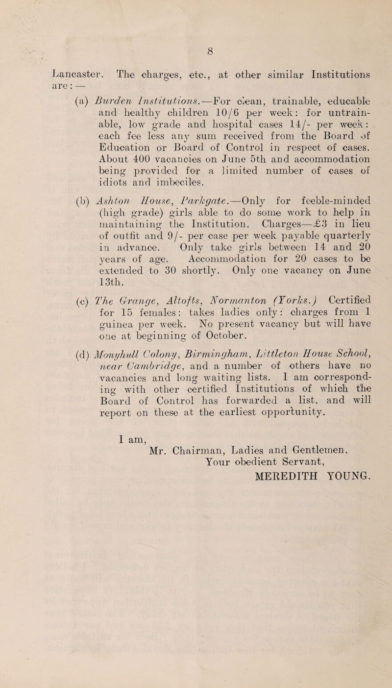 Lancaster. The charges, etc., at other similar Institutions are: — (a) Burden Institutions.—F0>r clean, trainable, educable and healthy children 10/6 per week: for untrain- able, low grade and hospital cases 14/- per week: each fee less any sum received from the Board of Education or Board of Control in respect of cases. About 400 vacancies on June 5th and accommodation being' provided for a limited number of cases of idiots and imbeciles. (b) Ashton House, Bark gate.—Only for feeble-minded (high grade) girls able to do some work to help in maintaining the Institution. Charges—£3 in lieu of outfit and 9/- per case per week payable quarterly in advance. Only take girls between 14 and 20 years of age. Accommodation for 20 cases to be extended to 30 shortly. Only one vacancy on June 13th. (c) The Grange, Altofts, Normanton (Yorks.) Certified for 15 females: takes ladies only: charges from 1 guinea per week. No present vacancy but will have one at beginning of October. (d) Monyhull Colony, Birmingham, Littleton House School, near Cambridge, and a number of others have no vacancies and long waiting lists. I am correspond¬ ing with other certified Institutions of which the Board of Control has forwarded a list, and will report on these at the earliest opportunity. I am, Mr. Chairman, Ladies and Gentlemen, Your obedient Servant, MEREDITH YOUNG.