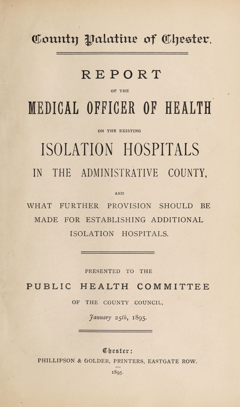 jjalatim of ©Ijeeter. REPORT OF THE MEDICAL OFFICER OF HEALTH ON THE EXISTING ISOLATION HOSPITALS IN THE ADMINISTRATIVE COUNTY, AND WHAT FURTHER PROVISION SHOULD BE MADE FOR ESTABLISHING ADDITIONAL ISOLATION HOSPITALS. PRESENTED TO THE PUBLIC HEALTH COMMITTEE. OF THE COUNTY COUNCIL, January 25th, 1895. Clreater: FHILLIPSON &amp; GOLDER, PRINTERS, EASTGATE ROW.