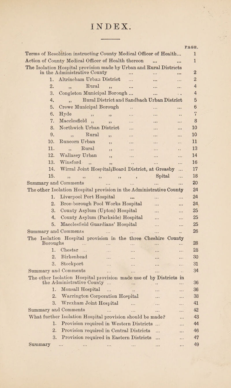 INDEX. PAGE. Terms of Resolution instructing- County Medical Officer of Health... Action of County Medical Officer of Health thereon The Isolation Hospital provision made by Urban and Rural Districts in the Administrative County 1. Altrincham Urban District 2. ,, Rural ,, 3. Cong-leton Municipal Borough ... 4. ,, Rural District and Sandbach Urban District 5. Crewe Municipal Borough 6. Hyde 7. Macclesfield ,, ,, 8. Northwich Urban District 9. ,, Rural ,, 10. Runcorn Urban ,, 11. ,, Rural ,, 12. Wallasey Urban ,, 13. Winsford ,, ,, 14. Wirral Joint HospitaljBoard District, at Greasby ... 15. ,, ,, ,, ,, , Spital Summary and Comments The other Isolation Hospital provision in the Administrative County 1. Liverpool Port Hospital 2. Bromborough Pool Works Hospital 3. County Asylum (Upton) Hospital 4. County Asylum (Parkside) Hospital 5. Macclesfield Guardians’ Hospital Summary and Comments The Isolation Hospital provision in the three Cheshire County Boroughs 1. Chester ... 2. Birkenhead 3. Stockport Summary and Comments The other Isolation Plospital provision made use of by Districts in the Administrative County ... 1. Monsall Hospital 2. Warrington Corporation Hospital 3. Wrexham Joint Hospital Summary and Comments What further Isolation Hospital provision should be made? 1. Provision required in Western Districts ... 2. Provision required in Central Districts 3. Provision required in Eastern Districts ... 1 1 2 2 4 4 5 6 r» i 8 10 10 11 13 14 16 17 18 20 24 24 24 25 25 25 26 28 28 30 31 34 36 36 38 41 42 43 44 46 47 49 Summary
