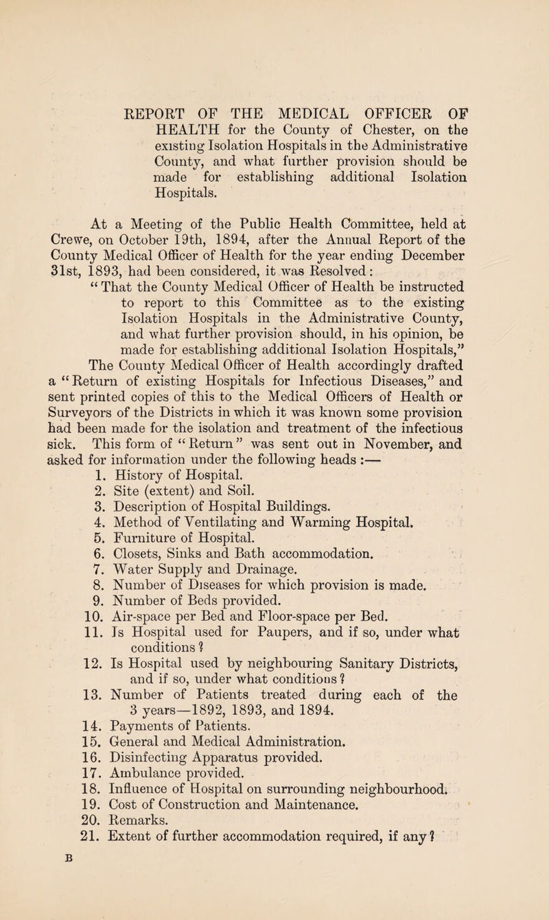 REPORT OF THE MEDICAL OFFICER OF HEALTH for the County of Chester, on the existing Isolation Hospitals in the Administrative County, and what further provision should be made for establishing additional Isolation Hospitals. At a Meeting of the Public Health Committee, held at Crewe, on October 19th, 1894, after the Annual Report of the County Medical Officer of Health for the year ending December 31st, 1893, had been considered, it was Resolved: “ That the County Medical Officer of Health be instructed to report to this Committee as to the existing Isolation Hospitals in the Administrative County, and what further provision should, in his opinion, be made for establishing additional Isolation Hospitals,” The County Medical Officer of Health accordingly drafted a “Return of existing Hospitals for Infectious Diseases,” and sent printed copies of this to the Medical Officers of Health or Surveyors of the Districts in which it was known some provision had been made for the isolation and treatment of the infectious sick. This form of “ Return ” was sent out in November, and asked for information under the following heads :— 1. History of Hospital. 2. Site (extent) and Soil. 3. Description of Hospital Buildings. 4. Method of Ventilating and Warming Hospital. 5. Furniture of Hospital. 6. Closets, Sinks and Bath accommodation. 7. Water Supply and Drainage. 8. Number of Diseases for which provision is made. 9. Number of Beds provided. 10. Air-space per Bed and Floor-space per Bed. 11. Is Hospital used for Paupers, and if so, under what conditions ? 12. Is Hospital used by neighbouring Sanitary Districts, and if so, under what conditions ? 13. Number of Patients treated during each of the 3 years—1892, 1893, and 1894. 14. Payments of Patients. 15. General and Medical Administration. 16. Disinfecting Apparatus provided. 17. Ambulance provided. 18. Influence of Hospital on surrounding neighbourhood. 19. Cost of Construction and Maintenance. 20. Remarks. 21. Extent of further accommodation required, if any? B