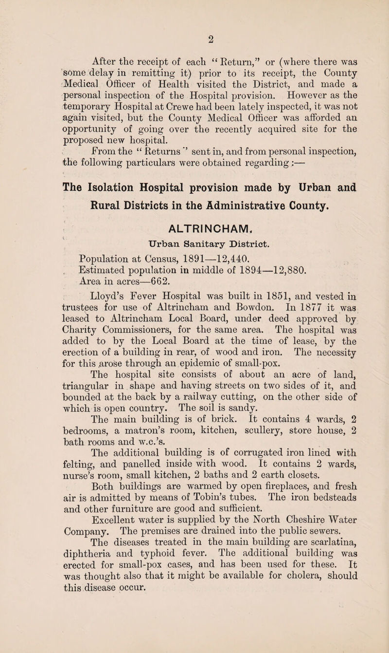 After the receipt of each “Return,” or (where there was some delay in remitting it) prior to its receipt, the County Medical Officer of Health visited the District, and made a personal inspection of the Hospital provision. However as the temporary Hospital at Crewe had been lately inspected, it was not again visited, but the County Medical Officer was afforded an opportunity of going over the recently acquired site for the proposed new hospital. From the “ Returns *’ sent in, and from personal inspection, the following particulars were obtained regarding :— The Isolation Hospital provision made by Urban and Rural Districts in the Administrative County. ALTRINCHAM. Urban Sanitary District. Population at Census, 1891—12,440. Estimated population in middle of 1894—12,880. Area in acres—662. Lloyd’s Fever Hospital was built in 1851, and vested in trustees for use of Altrincham and Bowdon. In 1877 it was leased to Altrincham Local Board, under deed approved by Charity Commissioners, for the same area. The hospital was added to by the Local Board at the time of lease, by the erection of a building in rear, of wood and iron. The necessity for this .arose through an epidemic of small-pox. The hospital site consists of about an acre of land, triangular in shape and having streets on two sides of it, and bounded at the back by a railway cutting, on the other side of which is open country. The soil is sandy. The main building is of brick. It contains 4 wards, 2 bedrooms, a matron’s room, kitchen, scullery, store house, 2 bath rooms and w.c.’s. The additional building is of corrugated iron lined with felting, and panelled inside with wood. It contains 2 wards, nurse’s room, small kitchen, 2 baths and 2 earth closets. Both buildings are warmed by open fireplaces, and fresh air is admitted by means of Tobin’s tubes. The iron bedsteads and other furniture are good and sufficient. Excellent water is supplied by the North Cheshire Water Company. The premises are drained into the public sewers. The diseases treated in the main building are scarlatina, diphtheria and typhoid fever. The additional building was erected for small-pox cases, and has been used for these. It was thought also that it might be available for cholera, should this disease occur.