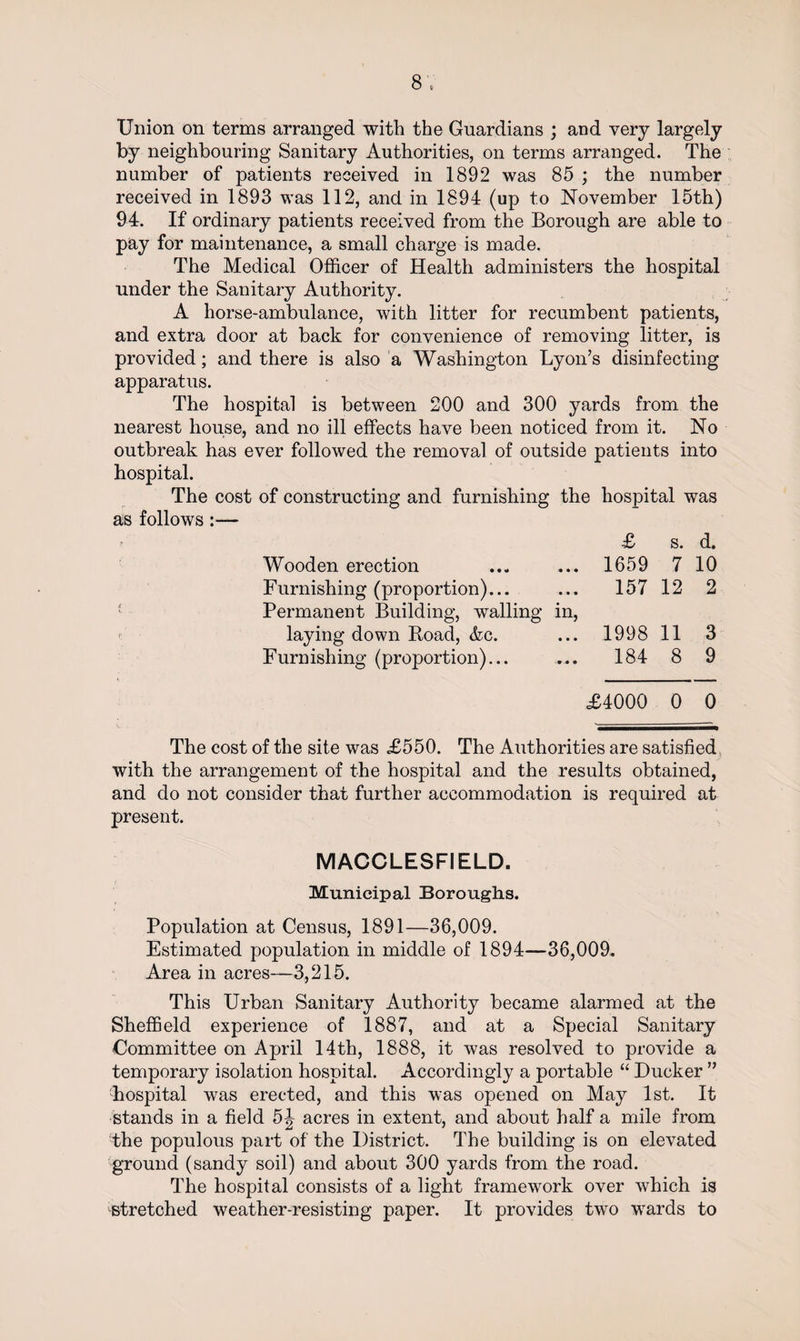Union on terms arranged with the Guardians ; and very largely by neighbouring Sanitary Authorities, on terms arranged. The number of patients received in 1892 was 85 ; the number received in 1893 was 112, and in 1894 (up to November 15th) 94. If ordinary patients received from the Borough are able to pay for maintenance, a small charge is made. The Medical Officer of Health administers the hospital under the Sanitary Authority. A horse-ambulance, with litter for recumbent patients, and extra door at back for convenience of removing litter, is provided; and there is also a Washington Lyon’s disinfecting apparatus. The hospital is between 200 and 300 yards from the nearest house, and no ill effects have been noticed from it. No outbreak has ever followed the removal of outside patients into hospital. The cost of constructing and furnishing the hospital was as follows :— £ s. d. Wooden erection ... ... 1659 7 10 Furnishing (proportion)... ... 157 12 2 Permanent Building, walling in, laying down Road, &c. ... 1998 11 3 Furnishing (proportion)... ... 184 8 9 £4000 0 0 The cost of the site was £550. The Authorities are satisfied with the arrangement of the hospital and the results obtained, and do not consider that further accommodation is required at present. MACCLESFIELD. Municipal Boroughs. Population at Census, 1891—36,009. Estimated population in middle of 1894—36,009. Area in acres—3,215. This Urban Sanitary Authority became alarmed at the Sheffield experience of 1887, and at a Special Sanitary Committee on April 14th, 1888, it was resolved to provide a temporary isolation hospital. Accordingly a portable “ Ducker ” hospital was erected, and this was opened on May 1st. It stands in a field 5J acres in extent, and about half a mile from the populous part of the District. The building is on elevated ground (sandy soil) and about 300 yards from the road. The hospital consists of a light framework over which is stretched weather-resisting paper. It provides two wards to