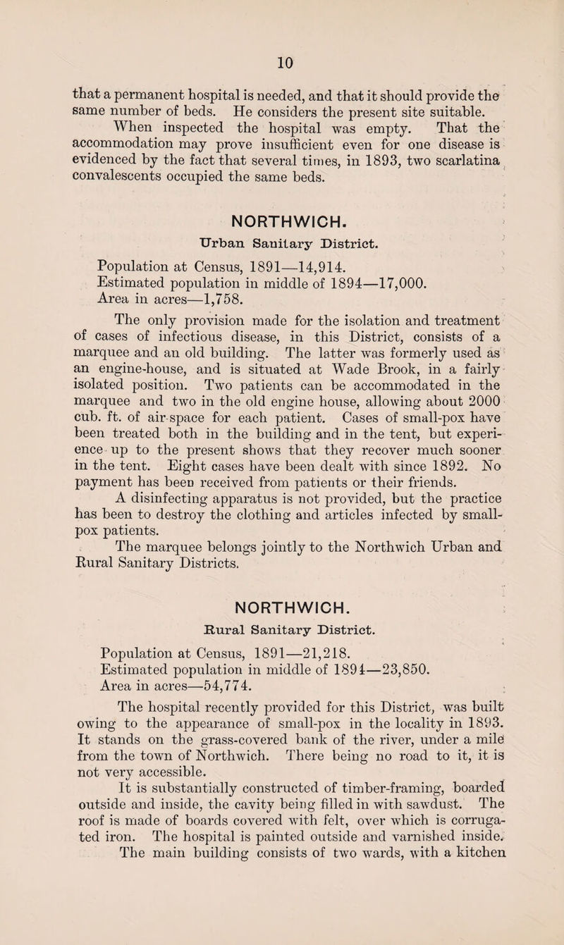 that a permanent hospital is needed, and that it should provide the same number of beds. He considers the present site suitable. When inspected the hospital was empty. That the accommodation may prove insufficient even for one disease is evidenced by the fact that several times, in 1893, two scarlatina convalescents occupied the same beds. NORTHWICH. Urban Sanitary District. Population at Census, 1891—14,914. Estimated population in middle of 1894—17,000. Area in acres—1,758. The only provision made for the isolation and treatment of cases of infectious disease, in this District, consists of a marquee and an old building. The latter was formerly used as an engine-house, and is situated at Wade Brook, in a fairly isolated position. Two patients can be accommodated in the marquee and two in the old engine house, allowing about 2000 cub. ft. of air-space for each patient. Cases of small-pox have been treated both in the building and in the tent, but experi¬ ence up to the present shows that they recover much sooner in the tent. Eight cases have been dealt with since 1892. No payment has been received from patients or their friends. A disinfecting apparatus is not provided, but the practice has been to destroy the clothing and articles infected by small¬ pox patients. The marquee belongs jointly to the Northwich Urban and Bural Sanitary Districts. NORTHWICH. Rural Sanitary District. Population at Census, 1891—21,218. Estimated population in middle of 1891—23,850. Area in acres—54,774. The hospital recently provided for this District, was built owing to the appearance of small-pox in the locality in 1893. It stands on the grass-covered bank of the river, under a mile from the town of Northwich. There being no road to it, it is not very accessible. It is substantially constructed of timber-framing, boarded outside and inside, the cavity being filled in with sawdust. The roof is made of boards covered with felt, over which is corruga¬ ted iron. The hospital is painted outside and varnished inside. The main building consists of two wards, with a kitchen