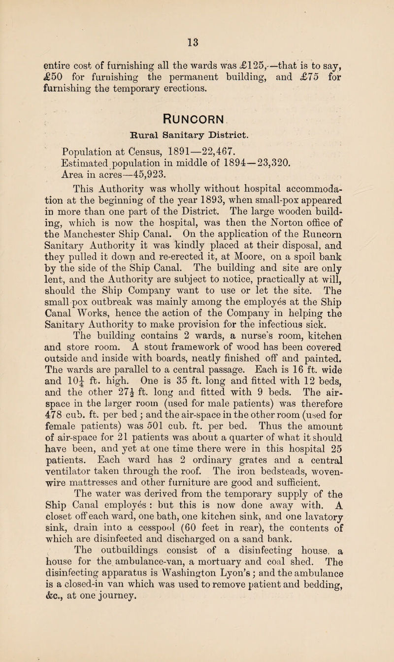 entire cost of furnishing all the wards was £125,—that is to say, £50 for furnishing the permanent building, and £75 for furnishing the temporary erections. Runcorn Rural Sanitary District. Population at Census, 1891—22,467. Estimated population in middle of 1894—23,320. Area in acres—45,923. This Authority was wholly without hospital accommoda¬ tion at the beginning of the year 1893, wThen small-pox appeared in more than one part of the District. The large wooden build¬ ing, which is now the hospital, was then the Norton office of the Manchester Ship Canal. On the application of the Runcorn Sanitary Authority it was kindly placed at their disposal, and they pulled it down and re-erected it, at Moore, on a spoil bank by the side of the Ship Canal. The building and site are only lent, and the Authority are subject to notice, practically at will, should the Ship Company want to use or let the site. The small pox outbreak was mainly among the employes at the Ship Canal Works, hence the action of the Company in helping the Sanitary Authority to make provision for the infectious sick. The building contains 2 wards, a nurse's room, kitchen and store room. A stout framework of wood has been covered outside and inside with boards, neatly finished off and painted. The wards are parallel to a central passage. Each is 16 ft. wide and 10J ft. high. One is 35 ft. long and fitted with 12 beds, and the other 27^ ft. long and fitted with 9 beds. The air¬ space in the larger room (used for male patients) was therefore 478 cub. ft. per bed ; and the air-space in the other room (used for female patients) was 501 cub. ft. per bed. Thus the amount of air-space for 21 patients was about a quarter of what it should have been, and yet at one time there were in this hospital 25 patients. Each ward has 2 ordinary grates and a central ventilator taken through the roof. The iron bedsteads, woven- wire mattresses and other furniture are good and sufficient. The water was derived from the temporary supply of the Ship Canal employes : but this is now done away with. A closet off each ward, one bath, one kitchen sink, and one lavatory sink, drain into a cesspool (60 feet in rear), the contents of which are disinfected and discharged on a sand bank. The outbuildings consist of a disinfecting house, a house for the ambulance-van, a mortuary and coal shed. The disinfecting apparatus is Washington Lyon’s; and the ambulance is a closed-in van which was used to remove patient and bedding, &c., at one journey.