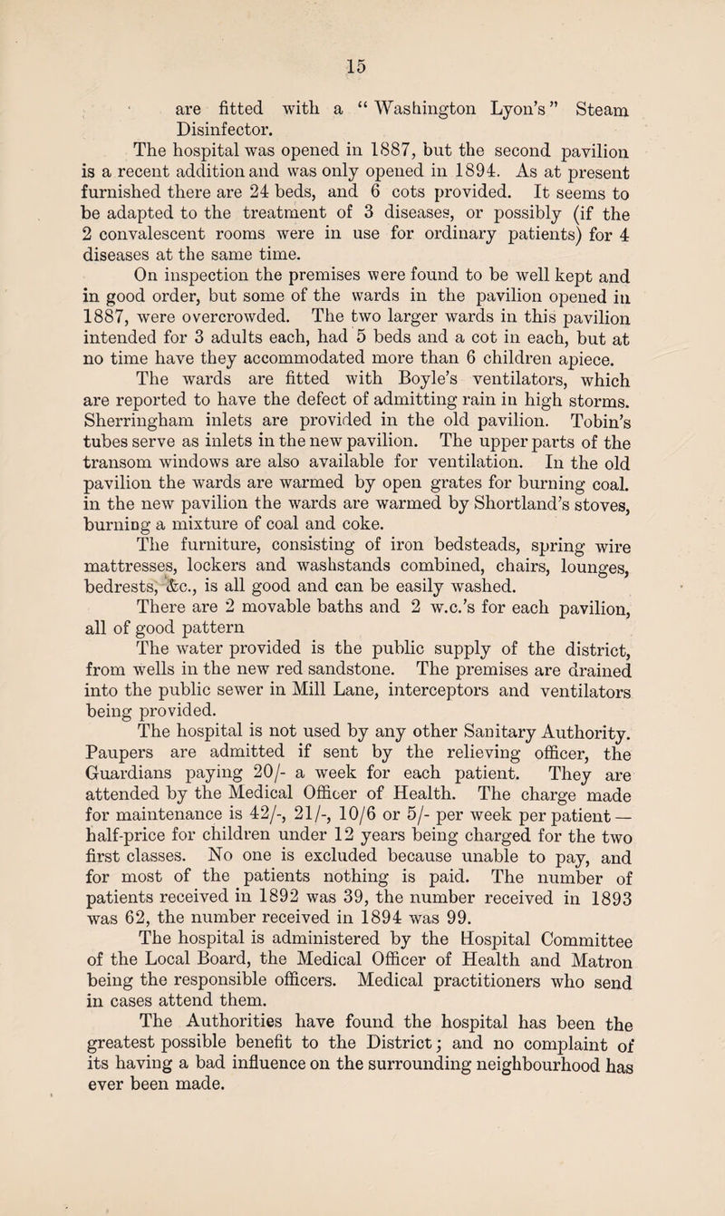 are fitted with a “Washington Lyon’s” Steam Disinfector. The hospital was opened in 1887, but the second pavilion is a recent addition and was only opened in 1894. As at present furnished there are 24 beds, and 6 cots provided. It seems to be adapted to the treatment of 3 diseases, or possibly (if the 2 convalescent rooms were in use for ordinary patients) for 4 diseases at the same time. On inspection the premises were found to be well kept and in good order, but some of the wards in the pavilion opened in 1887, were overcrowded. The two larger wards in this pavilion intended for 3 adults each, had 5 beds and a cot in each, but at no time have they accommodated more than 6 children apiece. The wards are fitted with Boyle’s ventilators, which are reported to have the defect of admitting rain in high storms. Sherringham inlets are provided in the old pavilion. Tobin’s tubes serve as inlets in the new pavilion. The upper parts of the transom windows are also available for ventilation. In the old pavilion the wards are warmed by open grates for burning coal, in the new pavilion the wards are warmed by Shortland’s stoves, burning a mixture of coal and coke. The furniture, consisting of iron bedsteads, spring wire mattresses, lockers and washstands combined, chairs, lounges, bedrests, &amp;c., is all good and can be easily washed. There are 2 movable baths and 2 w.c.’s for each pavilion, all of good pattern The water provided is the public supply of the district, from wells in the new red sandstone. The premises are drained into the public sewer in Mill Lane, interceptors and ventilators being provided. The hospital is not used by any other Sanitary Authority. Paupers are admitted if sent by the relieving officer, the Guardians paying 20/- a week for each patient. They are attended by the Medical Officer of Health. The charge made for maintenance is 42/-, 21/-, 10/6 or 5/- per week per patient— half-price for children under 12 years being charged for the two first classes. No one is excluded because unable to pay, and for most of the patients nothing is paid. The number of patients received in 1892 was 39, the number received in 1893 was 62, the number received in 1894 was 99. The hospital is administered by the Hospital Committee of the Local Board, the Medical Officer of Health and Matron being the responsible officers. Medical practitioners who send in cases attend them. The Authorities have found the hospital has been the greatest possible benefit to the District; and no complaint of its having a bad influence on the surrounding neighbourhood has ever been made.