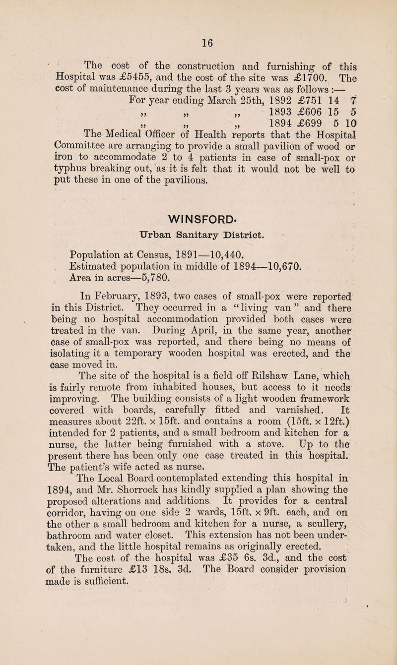The cost of the construction and furnishing of this Hospital was £5455, and the cost of the site was £1700. The cost of maintenance during the last 3 years was as follows :— For year ending March 25th, 1892 £751 14 7 „ „ „ 1893 £606 15 5 1894 £699 5 10 The Medical Officer of Health reports that the Hospital Committee are arranging to provide a small pavilion of wood or iron to accommodate 2 to 4 patients in case of small-pox or typhus breaking out, as it is felt that it would not be well to put these in one of the pavilions. WINSFORD. Urban Sanitary District. Population at Census, 1891—10,440. Estimated population in middle of 1894—10,670. Area in acres—5,780. In February, 1893, two cases of small-pox were reported in this District. They occurred in a “ living van ” and there being no hospital accommodation provided both cases were treated in the van. During April, in the same year, another case of small-pox was reported, and there being no means of isolating it a temporary wooden hospital was erected, and the case moved in. The site of the hospital is a field off Kilshaw Lane, which is fairly remote from inhabited houses, but access to it needs improving. The building consists of a light wooden framework covered with boards, carefully fitted and varnished. It measures about 22ft. x 15ft. and contains a room (15ft. x 12ft.) intended for 2 patients, and a small bedroom and kitchen for a nurse, the latter being furnished with a stove. Up to the present there has been only one case treated in this hospital. The patient’s wife acted as nurse. The Local Board contemplated extending this hospital in 1894, and Mr. Shorrock has kindly supplied a plan showing the proposed alterations and additions, It provides for a central corridor, having on one side 2 wards, 15ft. x 9ft. each, and on the other a small bedroom and kitchen for a nurse, a scullery, bathroom and water closet. This extension has not been under¬ taken, and the little hospital remains as originally erected. The cost of the hospital was £35 6s. 3d., and the cost of the furniture £13 18s. 3d. The Board consider provision made is sufficient.