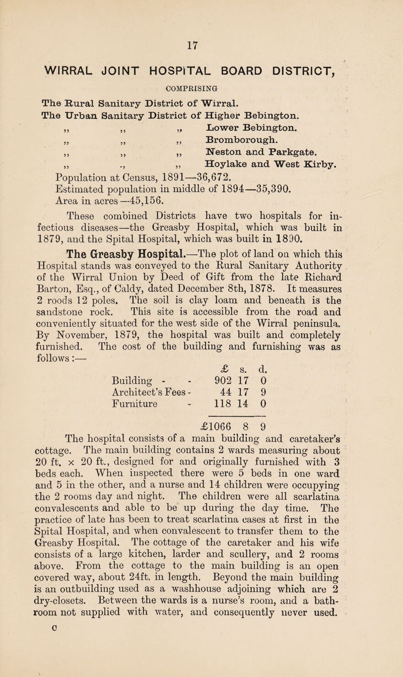 WIRRAL JOINT HOSPITAL BOARD DISTRICT, COMPRISING The Rural Sanitary District of Wirral. The Urban Sanitary District of Higher Bebington. „ ,, „ Lower Bebington. „ ,, ,, Bromborough. ,, „ „ Heston and Parkgate. ,, ., „ Hoy lake and West Kirby. Population at Census, 1891—36,672. Estimated population in middle of 1894—35,390. Area in acres —45,156. These combined Districts have two hospitals for in¬ fectious diseases—the Greasby Hospital, which was built in 1879, and the Spital Hospital, which was built in 1890. The Greasby Hospital.—The plot of land on which this Hospital stands was conveyed to the Rural Sanitary Authority of the Wirral Union by Deed of Gift from the late Richard Barton, Esq., of Caldy, dated December 8th, 1878. It measures 2 roods 12 poles. The soil is clay loam and beneath is the sandstone rock. This site is accessible from the road and conveniently situated for the west side of the Wirral peninsula. By November, 1879, the hospital was built and completely furnished. The cost of the building and furnishing was as follows:— £ s. d. Building - - 902 17 0 Architect’s Fees - 44 17 9 Furniture - 118 14 0 £1066 8 9 The hospital consists of a main building and caretaker’s cottage. The main building contains 2 wards measuring about 20 ft. x 20 ft., designed for and originally furnished with 3 beds each. When inspected there were 5 beds in one ward and 5 in the other, and a nurse and 14 children were occupying the 2 rooms day and night. The children were all scarlatina convalescents and able to be up during the day time. The practice of late has been to treat scarlatina cases at first in the Spital Hospital, and when convalescent to transfer them to the Greasby Hospital. The cottage of the caretaker and his wife consists of a large kitchen, larder and scullery, and 2 rooms above. From the cottage to the main building is an open covered way, about 24ft. in length. Beyond the main building is an outbuilding used as a washhouse adjoining which are 2 dry-closets. Between the wards is a nurse’s room, and a bath¬ room not supplied with water, and consequently never used. o