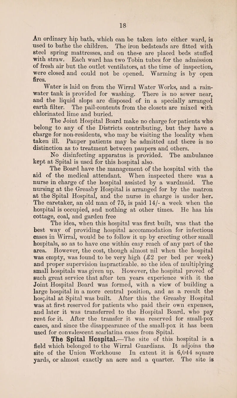 An ordinary hip bath, which can be taken into either ward, is used to bathe the children. The iron bedsteads are fitted with steel spring mattresses, and on these are placed beds stuffed with straw. Each ward has two Tobin tubes for the admission of fresh air but the outlet ventilators, at the time of inspection, were closed and could not be opened. Warming is by open fires. Water is laid on from the Wirral Water Works, and a rain¬ water tank is provided for washing. There is no sewer near, and the liquid slops are disposed of in a specially arranged earth filter. The pail-contents from the closets are mixed with chlorinated lime and buried. The Joint Hospital Board make no charge for patients who belong to any of the Districts contributing, but they have a charge for non-residents, who may be visiting the locality when taken ill. Pauper patients may be admitted and there is no distinction as to treatment between paupers and others. No disinfecting apparatus is provided. The ambulance kept at Spital is used for this hospital also. The Board have the management of the hospital with the aid of the medical attendant. When inspected there was a nurse in charge of the hospital assisted by a wardmaid. The nursing at the Greasby Hospital is arranged for by the matron at the Spital Hospital, and the nurse in charge is under her. The caretaker, an old man of 75, is paid 14/- a week when the hospital is occupied, and nothing at other times. He has his cottage, coal, and garden free The idea, when this hospital was first built, was that the best way of providing hospital accommodation for infectious cases in Wirral, would be to follow it up by erecting other small hospitals, so as to have one within easy reach of any part of the area. However, the cost, though almost nil when the hospital was empty, was found to be very high (£2 per bed per week) and proper supervision impracticable, so the idea of multiplying small hospitals was given up. However, the hospital proved of such great service that after ten years experience with it the Joint Hospital Board was formed, with a view of building a large hospital in a more central position, and as a result the hospital at Spital was built. After this the Greasby Hospital was at first reserved for patients who paid their own expenses, and later it was transferred to the Hospital Board, who pay rent for it. After the transfer it was reserved for small-pox cases, and since the disappearance of the small-pox it has been used for convalescent scarlatina cases from Spital. The Spital Hospital.—The site of this hospital is a field which belonged to the Wirral Guardians. It adjoins the site of the Union Workhouse In extent it is 6,044 square yards, or almost exactly an acre and a quarter. The site is