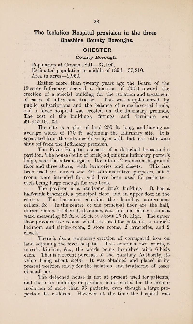 The Isolation Hospital provision in the three Cheshire County Boroughs. CHESTER County Borough. Population at Census 1891—37,105. Estimated population in middle of 1894—37,210. Area in acres—2,960. Rather more than twenty years ago the Board of the Chester Infirmary received a donation of <£500 towTard the erection of a special building for the isolation and treatment of cases of infectious disease. This was supplemented by public subscriptions and the balance of some invested funds, and a fever hospital was erected on the Infirmary grounds. The cost of the buildings, fittings and furniture was £1,445 10s. 3d. The site is a plot of land 255 ft. long, and having an average width of 170 ft. adjoining the Infirmary site. It is separated from the entrance drive by a wall, but not otherwise shut off from the Infirmary premises. The Fever Hospital consists of a detached house and a pavilion. The house (built of brick) adjoins the Infirmary porter’s lodge, near the entrance gate. It contains 2 rooms on the ground floor and three above, with lavatories and closets. This has been used for nurses and for administrative purposes, but 2 rooms were intended for, and have been used for patients— each being large enough for two beds. The pavilion is a handsome brick building, It has a half-sunk basement, a principal floor, and an upper floor in the centre. The basement contains the laundry, storerooms, cellars, &amp;c. In the centre of the principal floor are the hall, nurses’ rooms, kitchen, bath-rooms, &amp;c., and on either side is a ward measuring 59 ft. X 22 ft. X about 15 ft. high. The upper floor provides five rooms, which are used for patients, a nurse’s bedroom and sitting-room, 2 store rooms, 2 lavatories, and 2 closets. There is also a temporary erection of corrugated iron on land adjoining the fever hospital. This contains two wards, a nurse’s kitchen, &amp;c., the wards being furnished with 6 beds each. This is a recent purchase of the Sanitary Authority, its value being about £500. It was obtained and placed in its present position solely for the isolation and treatment of cases of sin all-pox. The detached house is not at present used for patients, and the main building, or pavilion, is not suited for the accom¬ modation of more than 36 patients, even though a large pro¬ portion be children. However at the time the hospital was