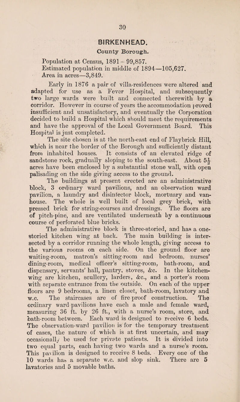 BIRKENHEAD. County Borough. Population at Census, 1891 — 99,857. Estimated population in middle of 1894—105,627. Area in acres—3,849. Early in 1876 a pair of villa-residences were altered and adapted for use as a Feyer Hospital, and subsequently two large wards were built and connected therewith by a corridor. However in course of years the accommodation proved insufficient and unsatisfactory, and eventually the Corporation decided to build a Hospital which should meet the requirements and have the approval of the Local Government Board. This Hospital is just completed. The site chosen is at the north-east end of Flaybrick Hill, which is near the border of the Borough and sufficiently distant from inhabited houses. It consists of an elevated ridge of sandstone rock, gradually sloping to the south-east. About 5J acres have been enclosed by a substantial stone wall, with open palisading on the side giving access to the ground. The buildings at present erected are an administrative block, 3 ordinary ward pavilions, and an observation ward pavilion, a laundry and disinfector block, mortuary and van- house. The whole is well built of local grey brick, with pressed brick for string-courses and dressings. The floors are of pitch-pine, and are ventilated underneath by a continuous course of perforated blue bricks. The administrative block is three-storied, and has a one¬ storied kitchen wing at back. The main building is inter¬ sected by a corridor running the whole length, giving access to the various rooms on each side. On the ground floor are waiting-room, matron’s sitting-room and bedroom, nurses’ dining-room, medical officer’s sitting-room, bath-room, and dispensary, servants’ hall, pantry, stoves, &amp;c. In the kitchen- wing are kitchen, scullery, larders, &amp;c., and a porter’s room with separate entrance from the outside. On each of the upper floors are 9 bedrooms, a linen closet, bath-room, lavatory and w.c. The staircases are of fire proof construction. The ordinary ward pavilions have each a male and female ward, measuring 36 ft. by 26 ft., with a nurse’s room, store, and bath-room between. Each ward is designed to receive 6 beds. The observation-ward pavilion is for the temporary treatment of cases, the nature of which is at first uncertain, and may occasionally be used for private patients. It is divided into two equal parts, each having two wards and a nurse’s room. This pavilion is designed to receive 8 beds. Every one of the 10 wards ha^ a separate w.c. and slop sink. There are 5 lavatories and 5 movable baths.