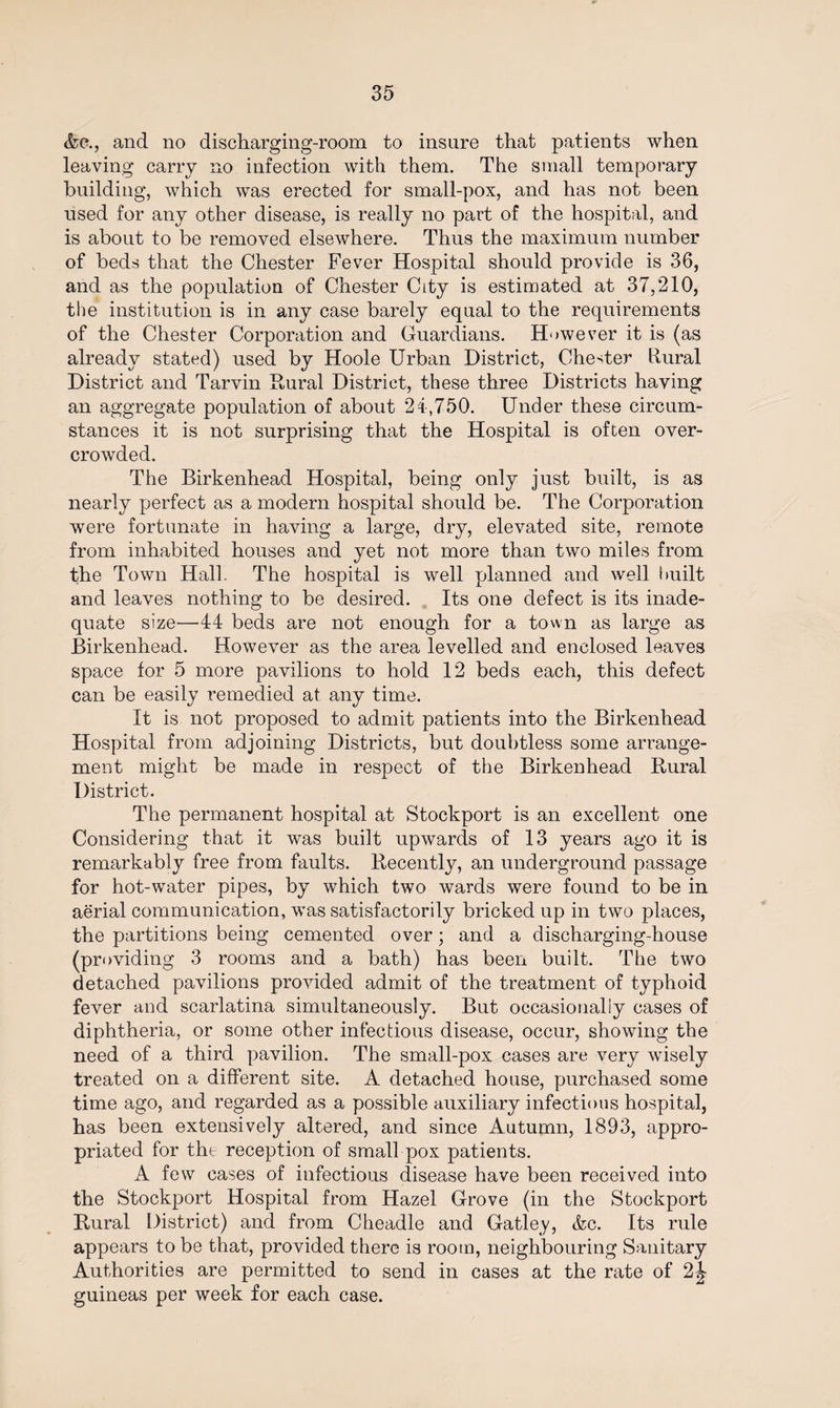 Ac., and no discharging-room to insure that patients when leaving carry no infection with them. The small temporary building, which was erected for small-pox, and has not been used for any other disease, is really no part of the hospital, and is about to be removed elsewhere. Thus the maximum number of beds that the Chester Fever Hospital should provide is 36, and as the population of Chester City is estimated at 37,210, the institution is in any case barely equal to the requirements of the Chester Corporation and Guardians. However it is (as already stated) used by Hoole Urban District, Chester liural District and Tarvin Dural District, these three Districts having an aggregate population of about 24,750. Under these circum¬ stances it is not surprising that the Hospital is often over¬ crowded. The Birkenhead Hospital, being only just built, is as nearly perfect as a modern hospital should be. The Corporation were fortunate in having a large, dry, elevated site, remote from inhabited houses and yet not more than two miles from the Town Hall. The hospital is well planned and well I milt and leaves nothing to be desired. Its one defect is its inade¬ quate size—44 beds are not enough for a town as large as Birkenhead. However as the area levelled and enclosed leaves space for 5 more pavilions to hold 12 beds each, this defect can be easily remedied at any time. It is not proposed to admit patients into the Birkenhead Hospital from adjoining Districts, but doubtless some arrange¬ ment might be made in respect of the Birkenhead Dural District. The permanent hospital at Stockport is an excellent one Considering that it was built upwards of 13 years ago it is remarkably free from faults. Decently, an underground passage for hot-water pipes, by which two wards were found to be in aerial communication, was satisfactorily bricked up in two places, the partitions being cemented over; and a discharging-house (providing 3 rooms and a bath) has been built. The two detached pavilions provided admit of the treatment of typhoid fever and scarlatina simultaneously. But occasionally cases of diphtheria, or some other infectious disease, occur, showing the need of a third pavilion. The small-pox cases are very wisely treated on a different site. A detached house, purchased some time ago, and regarded as a possible auxiliary infectious hospital, has been extensively altered, and since Autumn, 1893, appro¬ priated for the reception of small pox patients. A few cases of infectious disease have been received into the Stockport Hospital from Hazel Grove (in the Stockport Dural District) and from Cheadle and Gatley, Ac. Its rule appears to be that, provided there is room, neighbouring Sanitary Authorities are permitted to send in cases at the rate of 2^ guineas per week for each case.