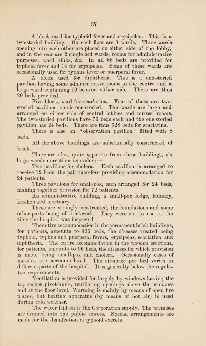A block used for typhoid fever and erysipelas. This is a two-storied building. On each floor are 8 wards. Three wards opening into each other are placed on either side of the lobby, and in the rear are 2 single bed wards, rooms for administrative purposes, ward sinks, &c. In all 66 beds are provided for typhoid fever and 14 for erysipelas. Some of these wards are occasionally used for typhus fever or puerperal fever. A block used for diphtheria. This is a one-storied pavilion having some administrative rooms in the centre and a large ward containing 10 beas on either side. There are thus 20 beds provided. Five blocks used for scarlatina. Four of these are two- storied. pavilions, one is one-storied. The wards are large and arranged on either side of central lobbies and nurses’ rooms. The two-storied pavilions have 76 beds each and the one-storied pavilion has 24 beds. There are thus 328 beds for scarlatina. There is also an “observation pavilion,” fitted with 8 beds. All the above buildings are substantially constructed of brick. There are also, quite separate from these buildings, six large wooden erections as under :— Two pavilions for cholera. Each pavilion is arranged to receive 12 beds, the pair therefore providing accommodation for 24 patients. Three pavilions for small-pox, each arranged for 24 beds, making together provision for 72 patients. An administrative building, a small-pox lodge, laundry, kitchen and mortuary. These are strongly constructed, the foundations and some other parts being of brickwork. They were not in use at the time the hospital was inspected. The entire accommodation in the permanent brick buildings, for patients, amounts to 436 beds, the d'seases treated being typhoid, typhus and puerperal fevers, erysipelas, scarlatina and diphtheria. The entire accommodation in the wooden erections, for patients, amounts to 96 beds, the diseases for which provision is made being small-pox and cholera. Occasionally cases of measles are accommodated. The air-space per bed varies in different parts of the hospital. It is generally below the regula- ton requirements. Ventilation is provided for largely by windows having the top sashes pivot-hung, ventilating openings above the windows and at the floor level. Warming is mainly by means of open fire places, but heating apparatus (by means of hot air) is used during cold weather. The water laid on is the Corporation supply. The premises are drained into the public sewers. Special arrangements are made for the disinfection of typhoid excreta.