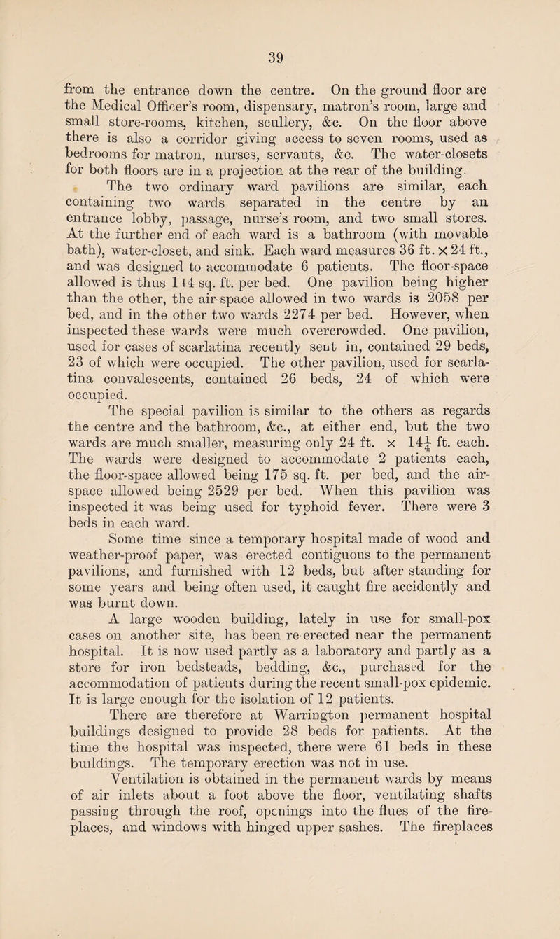 from the entrance down the centre. On the ground floor are the Medical Officer’s room, dispensary, matron’s room, large and small store-rooms, kitchen, scullery, &c. On the floor above there is also a corridor giving access to seven rooms, used as bedrooms for matron, nurses, servants, &c. The water-closets for both floors are in a projection at the rear of the building. The two ordinary ward pavilions are similar, each containing two wards separated in the centre by an entrance lobby, passage, nurse’s room, and two small stores. At the further end of each ward is a bathroom (with movable bath), water-closet, and sink. Each ward measures 36 ft. X 24 ft., and was designed to accommodate 6 patients. The floor-space allowed is thus 114 sq. ft. per bed. One pavilion being higher than the other, the air-space allowed in two wards is 2058 per bed, and in the other two wards 2274 per bed. However, when inspected these wards were much overcrowded. One pavilion, used for cases of scarlatina recently sent in, contained 29 beds, 23 of which were occupied. The other pavilion, used for scarla¬ tina convalescents, contained 26 beds, 24 of which were occupied. The special pavilion is similar to the others as regards the centre and the bathroom, Vc., at either end, but the two wards are much smaller, measuring only 24 ft. x 14^ ft. each. The wards were designed to accommodate 2 patients each, the floor-space allowed being 175 sq. ft. per bed, and the air¬ space allowed being 2529 per bed. When this pavilion was inspected it was being used for typhoid fever. There were 3 beds in each ward. Some time since a temporary hospital made of wood and weather-proof paper, was erected contiguous to the permanent pavilions, and furnished with 12 beds, but after standing for some years and being often used, it caught fire accidently and was burnt down. A large wooden building, lately in use for small-pox cases on another site, has been re erected near the permanent hospital. It is now used partly as a laboratory and partly as a store for iron bedsteads, bedding, &c., purchased for the accommodation of patients during the recent small-pox epidemic. It is large enough for the isolation of 12 patients. There are therefore at Warrington permanent hospital buildings designed to provide 28 beds for patients. At the time the hospital was inspected, there were 61 beds in these buddings. The temporary erection was not in use. Ventilation is obtained in the permanent wards by means of air inlets about a foot above the floor, ventilating shafts passing through the roof, openings into the flues of the fire¬ places, and windows with hinged upper sashes. The fireplaces