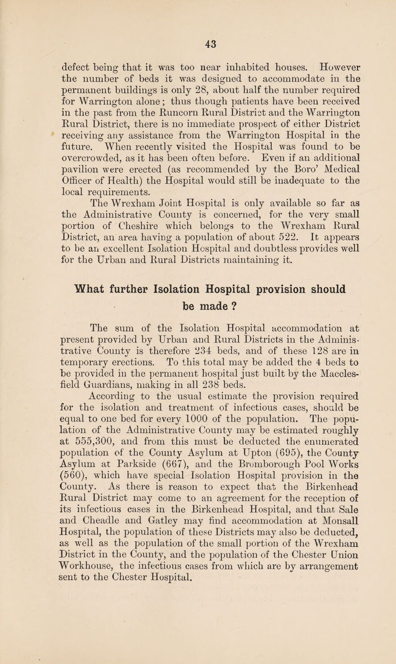 defect being that it was too near inhabited houses. However the number of beds it was designed to accommodate in the permanent buildings is only 28, about half the number required for Warrington alone; thus though patients have been received in the past from the Runcorn Rural District and the Warrington Rural District, there is no immediate prospect of either District receiving any assistance from the Warrington Hospital in the future. When recently visited the Hospital was found to be overcrowded, as it has been often before. Even if an additional pavilion were erected (as recommended by the Boro’ Medical Officer of Health) the Hospital would still be inadequate to the local requirements. The Wrexham Joint Hospital is only available so far as the Administrative County is concerned, for the very small portion of Cheshire which belongs to the Wrexham Rural District, an area having a population of about 522. It appears to be an excellent Isolation Hospital and doubtless provides well for the Urban and Rural Districts maintaining it. What further Isolation Hospital provision should be made ? The sum of the Isolation Hospital accommodation at present provided by Urban and Rural Districts in the Adminis¬ trative County is therefore 234 beds, and of these 128 are in temporary erections. To this total may be added the 4 beds to be provided in the permanent hospital just built by the Maccles¬ field Guardians, making in all 238 beds. According to the usual estimate the provision required for the isolation and treatment of infectious cases, should be equal to one bed for every 1000 of the population. The popu¬ lation of the Administrative County may be estimated roughly at 555,300, and from this must be deducted the enumerated population of the County Asylum at Upton (695), the County Asylum at Parkside (667), and the Bromborough Pool Works (560), which have special Isolation Hospital provision in the County. As there is reason to expect that the Birkenhead Rural District may come to an agreement for the reception of its infectious cases in the Birkenhead Hospital, and that Sale and Cheadle and Gatley may find accommodation at Monsall Hospital, the population of these Districts may also be deducted, as well as the population of the small portion of the Wrexham District in the County, and the population of the Chester Union Workhouse, the infectious cases from which are by arrangement sent to the Chester Hospital.