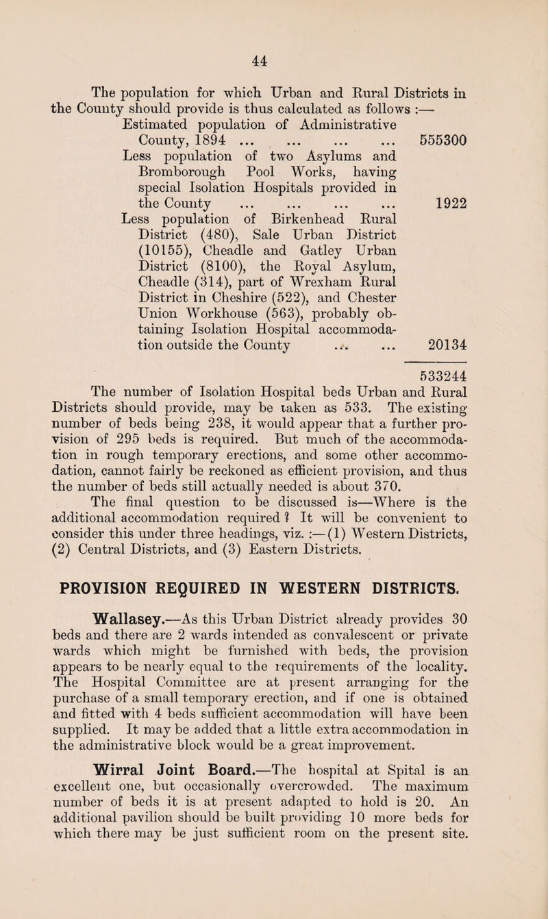 The population for which. Urban and Rural Districts in the County should provide is thus calculated as follows :— Estimated population of Administrative County, 1894 ... ... ... ... 555300 Less population of twTo Asylums and Bromborough Pool Works, having special Isolation Hospitals provided in the County ... ... ... ... 1922 Less population of Birkenhead Rural District (480), Sale Urban District (10155), Cheadle and Gatley Urban District (8100), the Royal Asylum, Cheadle (314), part of Wrexham Rural District in Cheshire (522), and Chester Union Workhouse (563), probably ob¬ taining Isolation Hospital accommoda¬ tion outside the County .:. ... 20134 533244 The number of Isolation Hospital beds Urban and Rural Districts should provide, may be taken as 533. The existing number of beds being 238, it would appear that a further pro¬ vision of 295 beds is required. But much of the accommoda¬ tion in rough temporary erections, and some other accommo¬ dation, cannot fairly be reckoned as efficient provision, and thus the number of beds still actually needed is about 370. The final question to be discussed is—Where is the additional accommodation required ? It will be convenient to consider this under three headings, viz. :—(1) Western Districts, (2) Central Districts, and (3) Eastern Districts. PROVISION REQUIRED IN WESTERN DISTRICTS. Wallasey.—As this Urban District already provides 30 beds and there are 2 wards intended as convalescent or private wards which might be furnished with beds, the provision appears to be nearly equal to the requirements of the locality. The Hospital Committee are at present arranging for the purchase of a small temporary erection, and if one is obtained and fitted with 4 beds sufficient accommodation will have been supplied. It maybe added that a little extra accommodation in the administrative block would be a great improvement. Wirral Joint Board.—The hospital at Spital is an excellent one, but occasionally overcrowded. The maximum number of beds it is at present adapted to hold is 20. An additional pavilion should be built providing 10 more beds for which there may be just sufficient room on the present site.