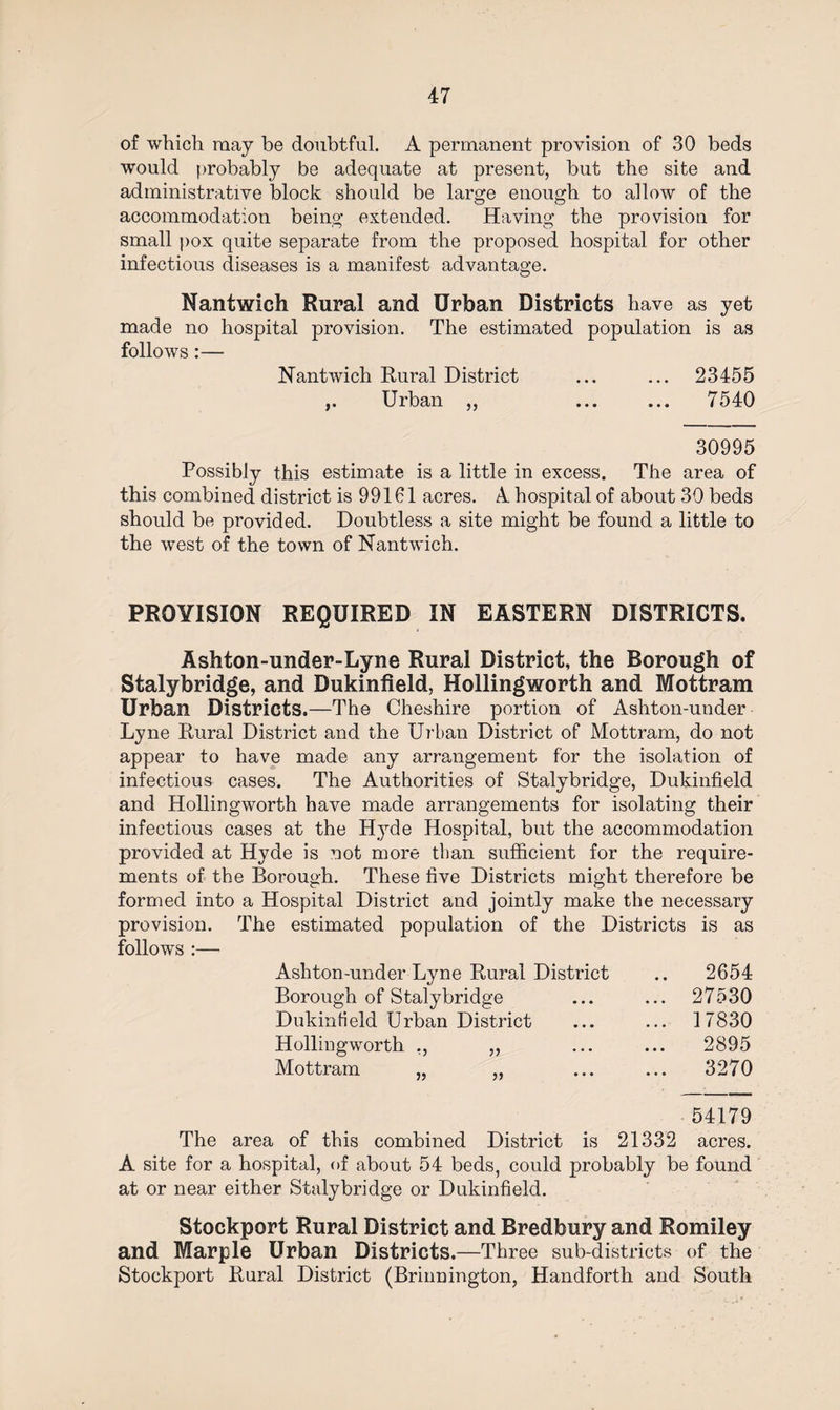 of which may he doubtful. A permanent provision of 30 beds would probably be adequate at present, but the site and administrative block should be large enough to allow of the accommodation being extended. Having the provision for small pox quite separate from the proposed hospital for other infectious diseases is a manifest advantage. Nantwich Rural and Urban Districts have as yet made no hospital provision. The estimated population is as follows:— Nantwich Rural District ... ... 23455 ,. Urban ,, ... ... 7540 30995 Possibly this estimate is a little in excess. The area of this combined district is 99161 acres. A hospital of about 30 beds should be provided. Doubtless a site might be found a little to the west of the town of Nantwich. PROVISION REQUIRED IN EASTERN DISTRICTS. Ashton-under-Lyne Rural District, the Borough of Stalybridge, and Dukinfield, Hollingworth and Mottram Urban Districts.—The Cheshire portion of Ashton-under Lyne Rural District and the Urban District of Mottram, do not appear to have made any arrangement for the isolation of infectious cases. The Authorities of Stalybridge, Dukinfield and Hollingworth have made arrangements for isolating their infectious cases at the Hyde Hospital, but the accommodation provided at Hyde is not more than sufficient for the require¬ ments of the Borough. These five Districts might therefore be formed into a Hospital District and jointly make the necessary provision. The estimated population of the Districts is as follows :— Ashton-under Lyne Rural District Borough of Stalybridge Dukinfield Urban District Hollingworth ,, ,, Mottram 2654 27530 17830 2895 3270 54179 The area of this combined District is 21332 acres. A site for a hospital, of about 54 beds, could probably be found at or near either Stalybridge or Dukinfield. Stockport Rural District and Bredbury and Romiley and Marple Urban Districts.—Three sub-districts of the Stockport Rural District (Brinnington, Handforth and South