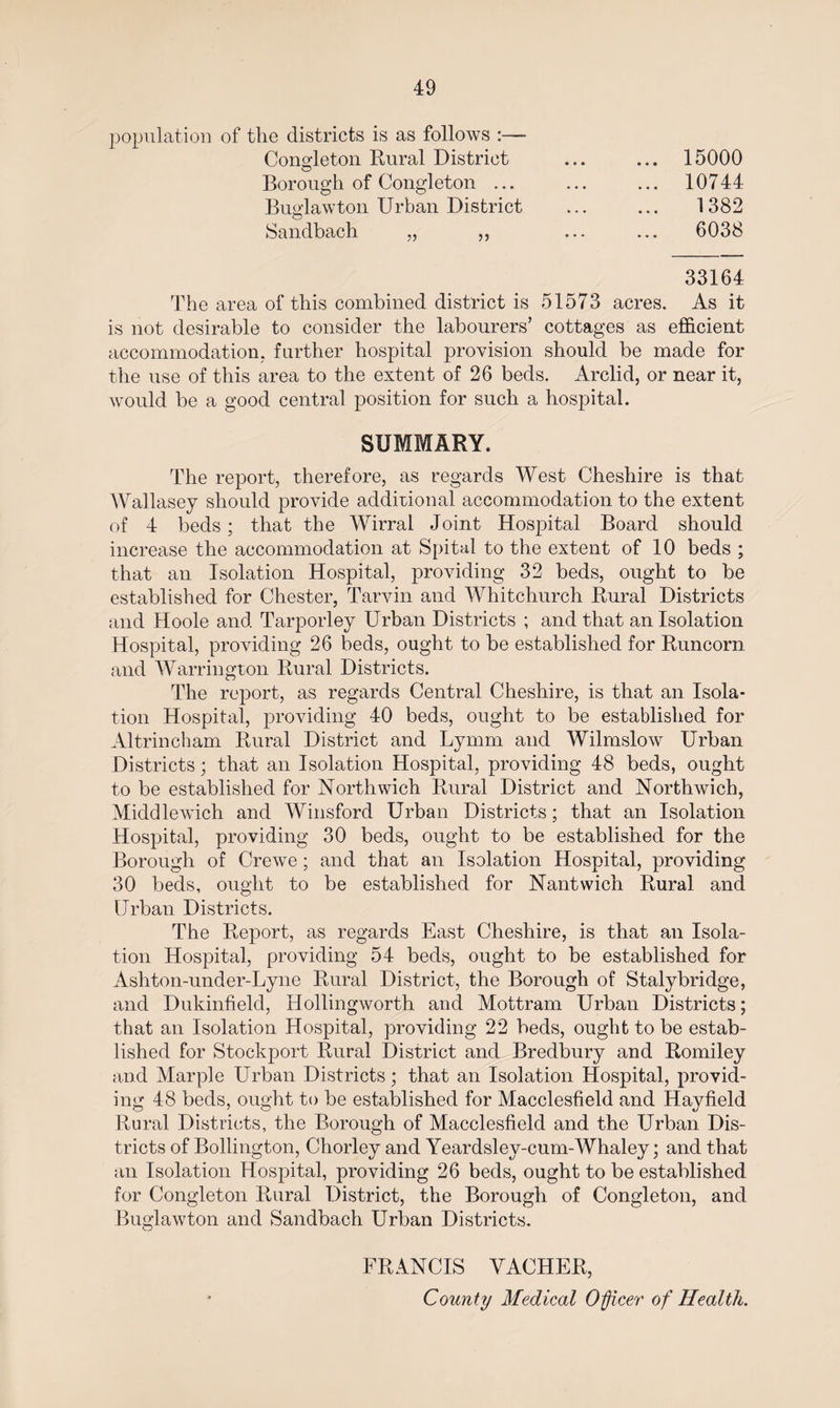 population of the districts is as follows :— Cono-leton Rural District O Borough of Congleton ... Buglawton Urban District Sandbach „ ,, 15000 10744 1382 6038 33164 The area of this combined district is 51573 acres. As it is not desirable to consider the labourers’ cottages as efficient accommodation, further hospital provision should be made for the use of this area to the extent of 26 beds. Arclid, or near it, would be a good central position for such a hospital. SUMMARY. The report, therefore, as regards West Cheshire is that Wallasey should provide additional accommodation to the extent of 4 beds; that the Wirral Joint Hospital Board should increase the accommodation at Spital to the extent of 10 beds ; that an Isolation Hospital, providing 32 beds, ought to be established for Chester, Tarvin and Whitchurch Rural Districts and Hoole and Tarporley Urban Districts ; and that an Isolation Hospital, providing 26 beds, ought to be established for Runcorn and Warrington Rural Districts. The report, as regards Central Cheshire, is that an Isola¬ tion Hospital, providing 40 beds, ought to be established for Altrincham Rural District and Lymm and Wilmslow Urban Districts; that an Isolation Hospital, providing 48 beds, ought to be established for Northwich Rural District and Northwich, Middlewich and Winsford Urban Districts; that an Isolation Hospital, providing 30 beds, ought to be established for the Borough of Crewe; and that an Isolation Hospital, providing 30 beds, ought to be established for Nantwich Rural and Urban Districts. The Report, as regards East Cheshire, is that an Isola¬ tion Hospital, providing 54 beds, ought to be established for Ashton-under-Lyne Rural District, the Borough of Stalybridge, and Dukinfield, Hollingworth and Mottram Urban Districts; that an Isolation Hospital, providing 22 beds, ought to be estab¬ lished for Stockport Rural District and Bredbury and Romiley and Marple Urban Districts; that an Isolation Hospital, provid¬ ing 48 beds, ought to be established for Macclesfield and Hay field Rural Districts, the Borough of Macclesfield and the Urban Dis¬ tricts of Bollington, Chorley and Yeardsley-cum-Whaley; and that an Isolation Hospital, providing 26 beds, ought to be established for Congleton Rural District, the Borough of Congleton, and Buglawton and Sandbach Urban Districts. FRANCIS YACHER, County Medical Officer of Health.