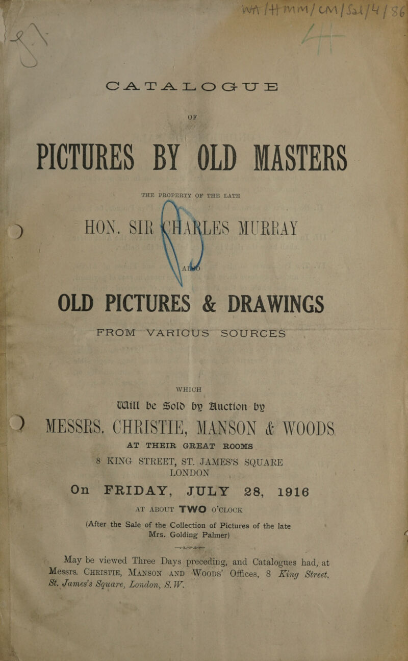 f ‘. teat 2? oo B citallhe Te EN Ga ee ee: : CAT A tae Cr UU OF PICTURES BY OLD MASTERS THE PROPERTY OF THE LATE HARLES MURRAY   OLD PICTURES &amp; DRAWINGS FROM VARIOUS SOURCES WHICH Ud be Sold by Auction by  4 MESSRS. CHRISTIE, MANSON &amp; WOODS = AT THEIR GREAT ROOMS : ! § KING STREET, ST. JAMES’S SQUARE 4 LONDON 4 On FRIDAY, JULY 28, 1916 0: . AT ABOUT TWO 0’CLOcK (After the Sale of the Collection of Pictures of the late Mrs. Golding Palmer) __ May be viewed Three Days preceding, and Catalogues had, at Messrs. CHRISTIE, Manson snp Woops’ Offices, 8 King Street, St. James's Square, London, S.W. 