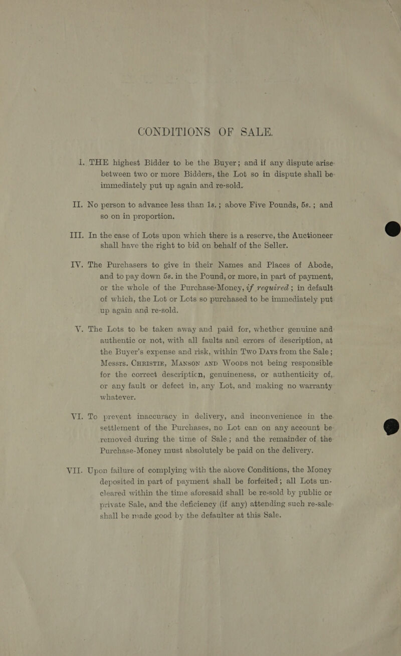 CONDITIONS OF SALE. immediately put up again and re-sold. No person to advance less than 1s.; above Five Pounds, 5s.; and so on in proportion. In the case of Lots upon which there is a reserve, the Auctioneer shall have the right to bid on behalf of the Seller. The Purchasers to give in their Names and Places of Abode, and to pay down ds. in the Pound, or more, in part of payment, or the whole of the Purchase-Money, 7f required ; in default of which, the Lot or Lots so purchased to be immediately put up again and re-sold. The Lots to be taken away and paid for, whether genuine and authentic or not, with all faults and errors of description, at the Buyer’s expense and risk, within Two Days from the Sale ; Messrs. CHRISTIE, Manson AND Woops not being responsible for the correct description, genuineness, or authenticity of, whatever. settlement of the Purchases, no Lot can on any account be removed during the time of Sale; and the remainder of the Purchase-Money must absolutely be paid on the delivery. Upon failure of complying with the above Conditions, the Money deposited in part of payment shall be forfeited; all Lots un- cleared within the time aforesaid shall be re-sold by public or shall be made good by the defaulter at this Sale.  
