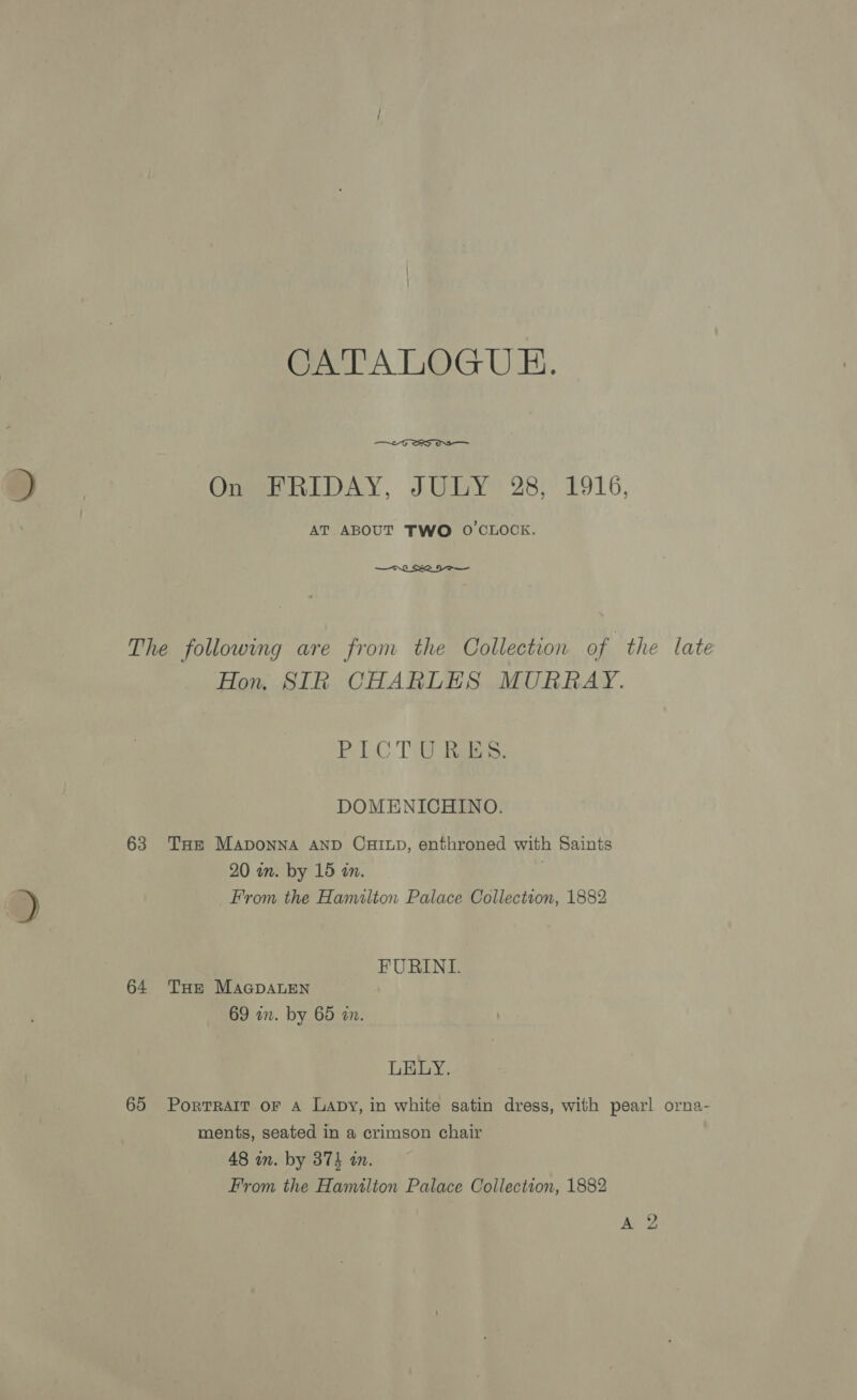 CATALOGUE.  On FRIDAY, JULY 28, 1916, AT ABOUT TWO O'CLOCK.  The following are from the Collection of the late Hon. SIR CHARLES MURRAY. PICTURES. DOMENICHINO. 63 Tue Maponna AND CHILD, enthroned with Saints 20 in. by 15 in. . From the Hamilton Palace Collection, 1882 FURINL. 64 Tur MaGpaLen 69 un. by 65 an. LELY. 65 Porrrait oF A Lapy, in white satin dress, with pearl orna- ments, seated in a crimson chair 48 in. by 374 in. From the Hamilton Palace Collection, 1882 ye