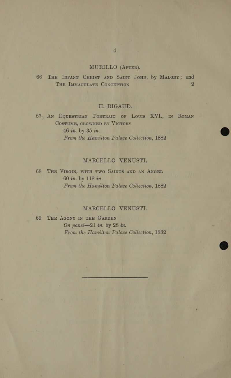 66 68 69 MURILLO (Arter). THE Inrant CuHRist AND Saint Joun, by Matony; and THE ImmacuLAaTE CoNncEPTION 2 H. RIGAUD. An Equestrian Portrait or Louis XVI., In Roman COSTUME, CROWNED BY VICTORY 46 wm. by 35 wm. From the Hamilton Palace Collection, 1882 MARCELLO VENUSTI, THE VIRGIN, WITH TWO SAINTS AND AN ANGEL 60 am. by 112 an. From the Hamalton Palace Collection, 1882 MARCELLO VENUSTI. THE AGONY IN THE GARDEN On panel—21 in. by 28 tn. From the Hamilton Palace Collection, 1882  