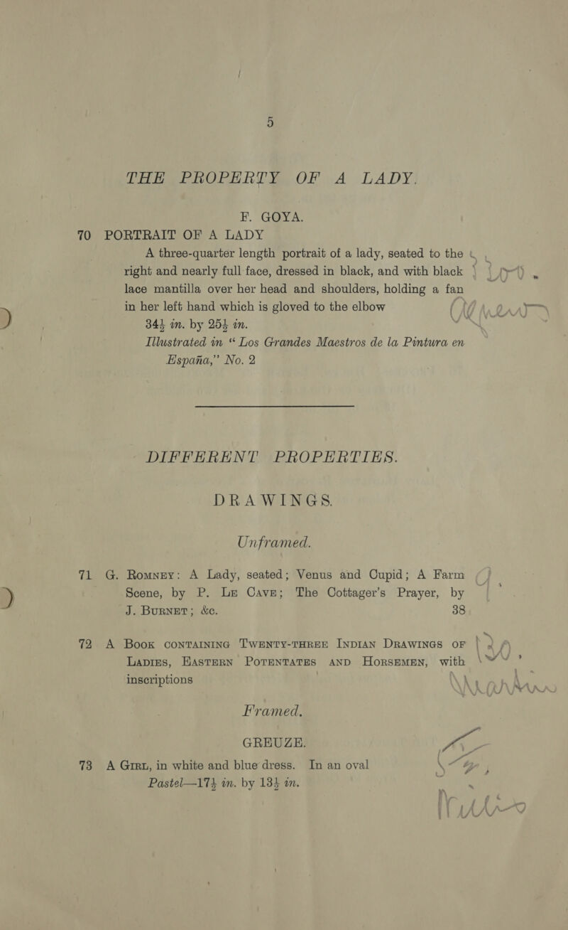 THE PROPERTY OF A LADY. FB. G@yY A: 70 PORTRAIT OF A LADY A three-quarter length portrait of a lady, seated to the \ , right and nearly full face, dressed in black, and with black . lace mantilla over her head and shoulders, holding a fan in her left hand which is gloved to the elbow ( ? DA ATT D 341 in. by 254 in. Oe Illustrated in “ Los Grandes Maestros de la Pintura en Espana,” No. 2 DIFFERENT PROPERTIES. DRAWINGS. Unframed. 71 G. Romney: A Lady, seated; Venus and Cupid; A Farm ) Scene, by P. Le Cave; The Cottager’s Prayer, by J. BURNET; &amp;c. 38 72 A Book containing TWENTY-THREE INDIAN DRAWINGS OF | » Lapres, Hastern PorentaTes AND HorsEMEN, with \™ ~ ’ inscriptions Framed. GREUZE. Aa 73 A Grrt, in white and blue dress. In an oval \ Mae Pastel—173 in. by 135 an. oa