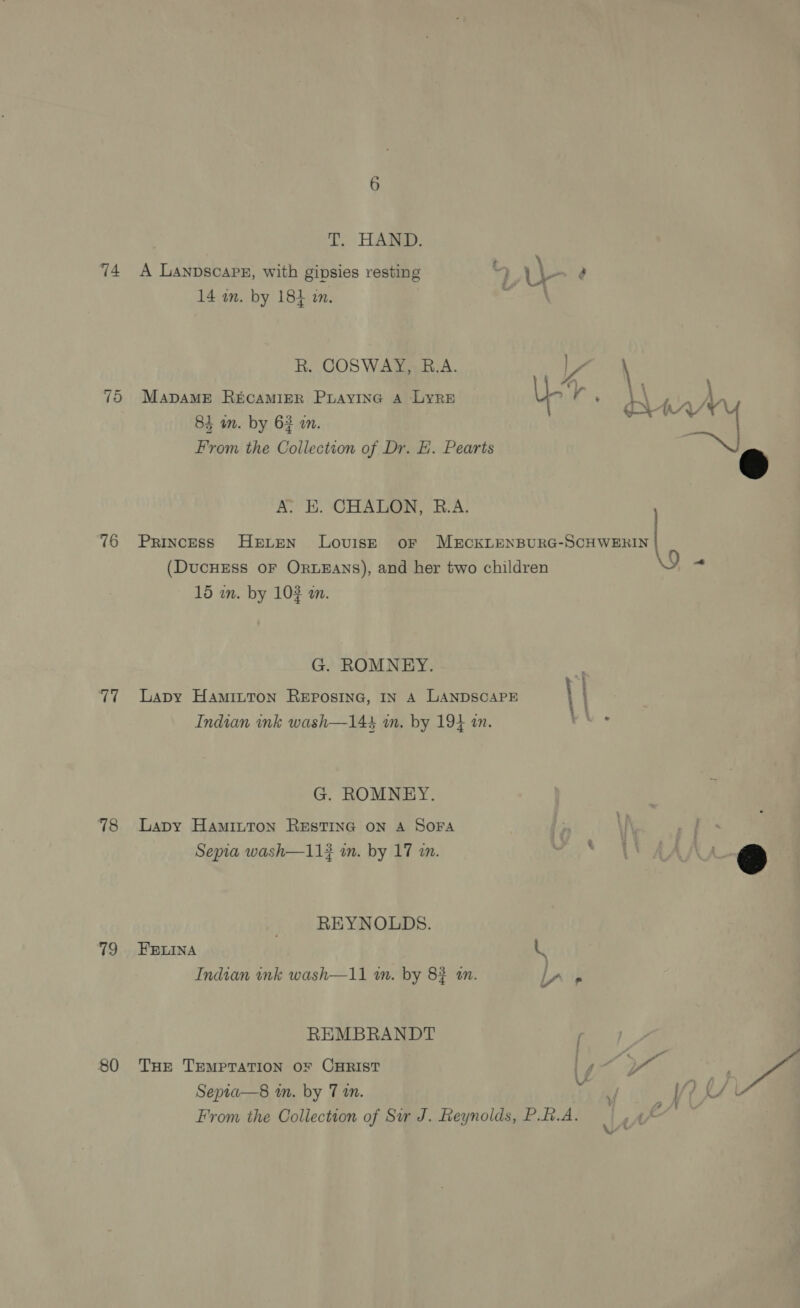 74 75 16 77 78 79 80 3 T. HAND. \ A LanpscaPe, with gipsies resting % Wl} e 14 in. by 181 in. - a R. COSWAY, B.A. Va MapDaME RECAMIER Puayine A Lyre UL ; 84 an. by 63 an. From the Collection of Dr. EH. Pearts A. EH. CHALON, R.A. (DucHEss oF ORLEANS), and her two children 15 in. by 103 an. G. ROMNEY. Lapy Haminton REposinG, IN A LANDSCAPE : Indian ink wash—143 im. by 194 in. G. ROMNEY. Lapy HAmiInTon RESTING ON A SOFA Sepia wash—11? im. by 17 an. REYNOLDS. FELINA a Indian nk wash—11 in. by 83 an. lr 5 REMBRANDT THE TEMPTATION OF CHRIST Sepia—s8 in. by 7 an. From the Collection of Sir J. Reynolds, P.f.A.   