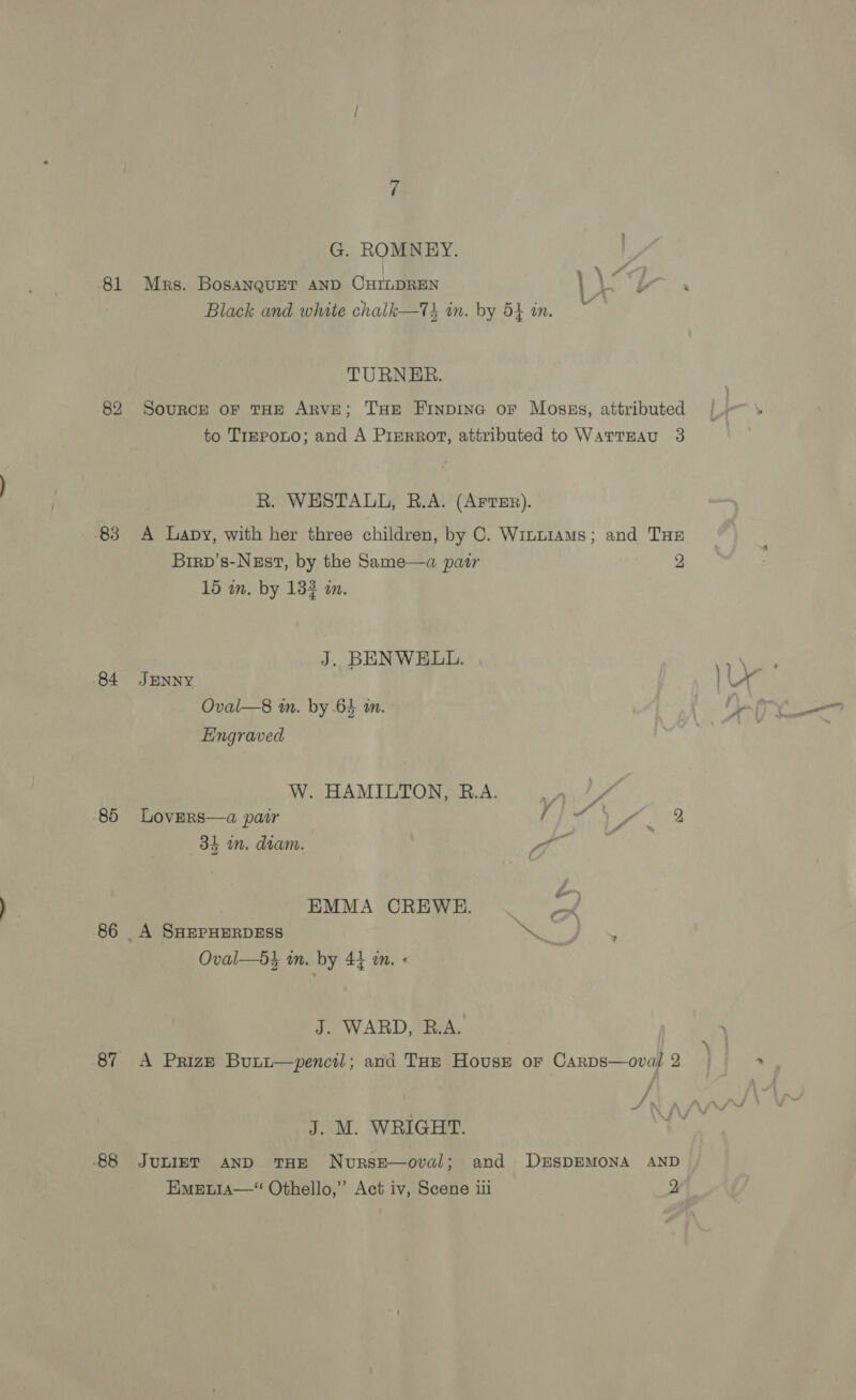 81 84 85 87 -88 G. ROMNEY. Mrs. BosanquET AND CHILDREN } + i Black and white chalk—T} in. by 54 in. TURNER. SouRCE oF THE ARVE; THE FiInpDiING oF Moszgs, attributed to TrrpoLo; and A Pierrot, attributed to WarTEAu 3 R. WESTALL, R.A. (ArtrEr). A Lapy, with her three children, by C. Winu1ams; and THs Birp’s-Negst, by the Same—a patr ae 15 in. by 132 in. J. BENWELL. JENNY Oval—8 m. by 64 im. Engraved W. HAMILTON, B.A. oe A LoverRs—a pair pie Vy 2 38h m. diam. } Pa EMMA OREWE. _ A SHEPHERDESS | Oy ae Oval—d} in. by 44 in. « J. WARD, R.A. A Prize Butu—pencil; and THe House or Carps—ovail 2 J. M. WRIGHT. JULIET AND THE NursE—oval; and DESDEMONA AND Emetia—“ Othello,’ Act iv, Scene iii 2