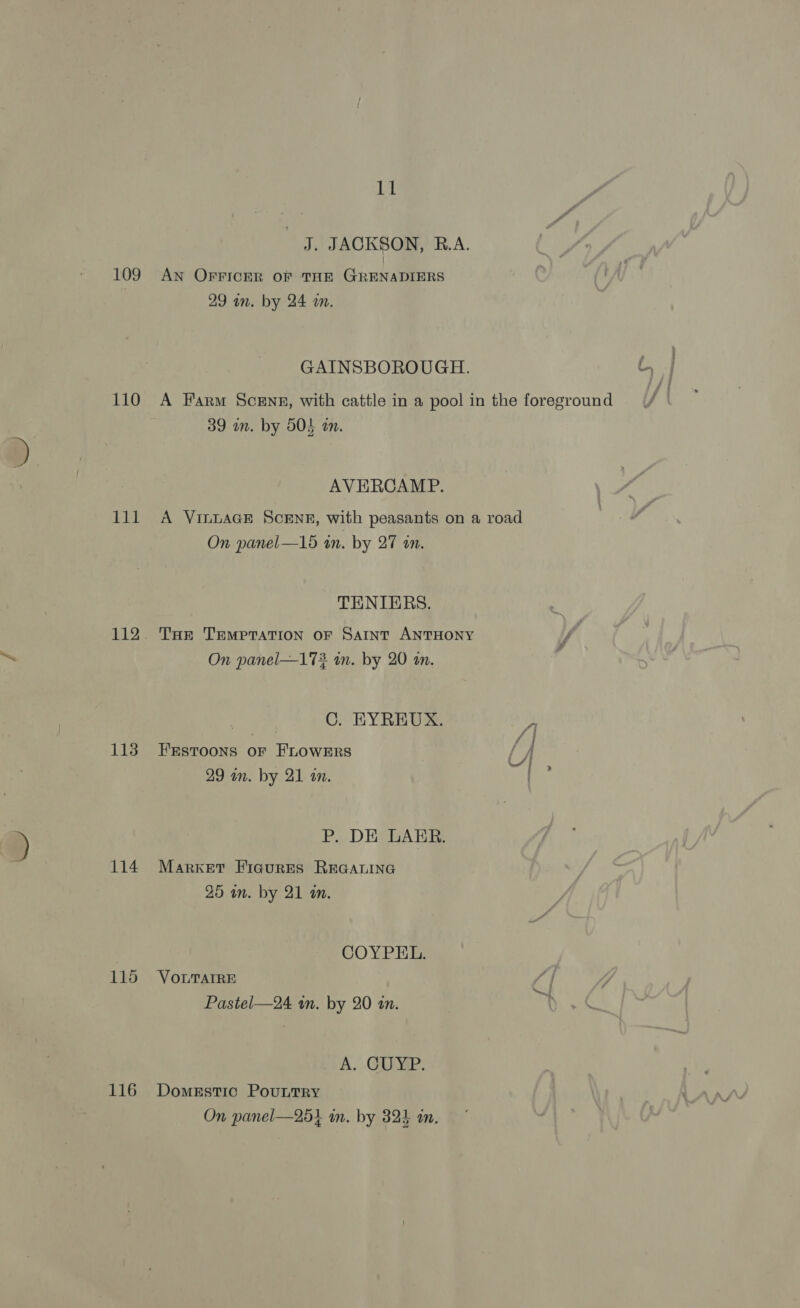 110 lil 113 114 115 116 11 J. JACKSON, R.A. 29 in. by 24 a. GAINSBOROUGH. H | A Farm Scene, with cattle in a pool in the foreground 39 an. by 504 wm. AVERCAMP. A VILLAGE SCENE, with peasants on a road On panel—15 an. by 27 an. TENIERS. THE TEMPTATION OF SAINT ANTHONY On panel—172 in. by 20 am. C. EYREUX. 4 FEstoons OF HLOWERS 29 an. by 21 an. | P. DE LAER. Market FicurEes REGALING 25 wn. by 21 an. COYPEL. VOLTAIRE Pastel—24 in. by 20 an. A. . GUE: Domestic PouLTRY