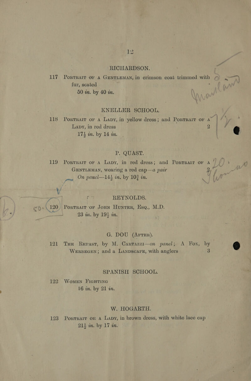 RICHARDSON. 117 Portrait or A GENTLEMAN, in crimson coat trimmed with ~ .-“) fur, seated gia : 50 mm. by 40 wm. KNELLER SCHOOL. 118 Porrrarr or A Lapy, in yellow dress; and Porrrarr or A Lapy, in red dress 2 174 m. by 14 am. \ <a nmeseage  P. QUAST. : 1D) 119 Porrrait or A Lapy, in red dress; and Portrrair or A ‘/ ft} * GENTLEMAN, wearing a red cap—a pair 2,°% / - 4A jf On panel—144 in. by 10? am. v ~~) a REYNOLDS. “o> . 120, Porrrarr ‘or Joun Hunter, Esg., M.D. 98 a. by 19} in. G. DOU (ArTER). 121 Tue Repast, by M. Carrazzi—on panel; A Fox, by g WERBEGEN; and a LANDSCAPE, with anglers 3 SPANISH SCHOOL. 122 Women FIGHTING 16 wm. by 21 wm. W. HOGARTH. 123 Porrrarr of A Lapy, in brown dress, with white lace cap
