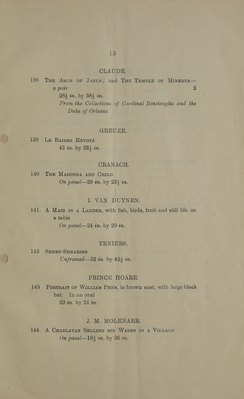 138 139 140 142 144 ~ 1d CLAUDE. | THE ARCH OF JANUS; and THE TEMPLE of MINERVA— a parr 2 284 am. by 384 im. From the Collections of Cardinal Bentwoglto and the Duke of Orleans GREUZE. Le BatserR ENvoyé 42 in. by 334 in. CRANACH. THE MADONNA AND CHILD On panel—29 in. by 234 in. I. VAN DUYNEN. A Marp In a Larber, with fish, birds, fruit and still life on a table On panel—24 an. by 29 in. TENIERS. SHEEP-SHEARING Unframed—32 i. by 424 on. PRINCE HOARE. Portrait oF WILLIAM PENN, in brown coat, with large black hat. In an oval 29 am. by 24 an. J. M. MOLENARER. A CHARLATAN SELLING HIS WARES IN A VILLAGE ae Q