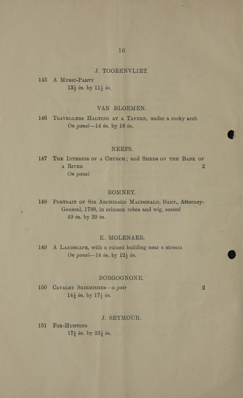 145 146 147 148 149 150 151 16 J. TOORENVLUIRET. A Music-Party 134 wm. by 114 m. VAN BLOEMEN. TRAVELLERS HauTiInG aT A TAVERN, under a rocky arch On panel—14 in. by 18 in. NEHEFS. THE INTERIOR OF A CHURCH; and SHEDS ON THE BANK OF A RIVER 2 On panel ROMNEY. PorTRAIT OF Sir ARCHIBALD MAcpDONALD, Bart., Attorney- General, 1788, in crimson robes and wig, seated 49 m. by 39 wm. K. MOLENAER. A Lanpscapg, with a ruined building near a stream : On panel—14 in. by 124 an. &amp;  BORGOGNONE. © CavaLRY SKIRMISHES—a par 2 144 om. by 174 an. J. SEYMOUR. Fox-HuntTING L74 wn. by 234 m.