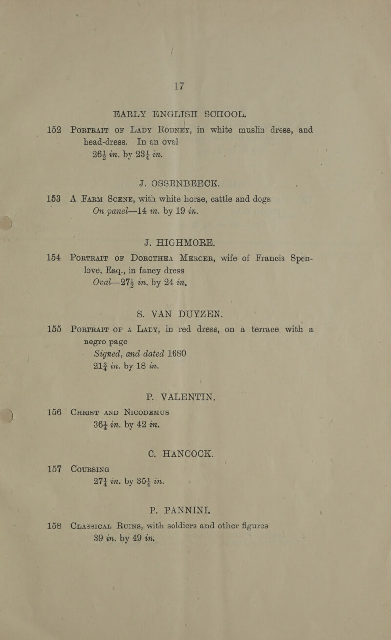 152 153 154 155 156 157 158 17 EARLY ENGLISH SCHOOL. Portrait oF Lapy Ropney, in white muslin dress, and head-dress. In an oval 264 in. by 234 am. J. OSSENBHECK. A Farm ScENE, with white horse, cattle and dogs On panel—14 an. by 19 in. J. HIGHMORH. Portrait oF DorotHEA Mercer, wife of Francis Spen- love, Esq., in fancy dress Oval—274 in. by 24 in, S. VAN DUYZEN. PorTRAIT OF A Lapy, in red dress, on a terrace with a negro page Signed, and dated 1680 213 wm. by 18 a. P. VALENTIN. CurRIst AND NicoDEMUS 361 in. by 42 an. C. HANCOCK. CouRSING 271 in. by 354 in. P, PANNINI, CuassicaL Rurns, with soldiers and other figures 39 in. by 49 wm,