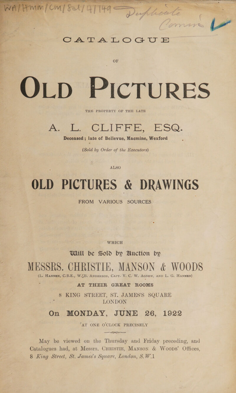  OF LD PICTURES THE PROPERTY OF THE LATE CLI FRE. £S@Q. Deceased ; late of Bellevue, Macmine, Wexford (Sold by Order of the Hxecutors) ALSO OLD PICTURES &amp; DRAWINGS FROM VARIOUS SOURCES WHICH Ul be Sold by Auction by MESSRS. CHRISTIE, MANSON &amp; WOODS (L. HANNEN, C.B.E., W.SB. ANDEeRson, Cart. V. C. W. AGNEW, AND L. G. HaNnnen) AT THEIR GREAT ROOMS 8 KING STREET, ST. JAMES’S SQUARE Geske LONDON On MONDAY, JUNE 26, 1922 AT ONE O'CLOCK PRECISELY ; WG ——— May be viewed on the Thursday and Friday preceding, and Catalogues had, at Messrs. Curistin, Manson &amp; Woops’ Offices, 8 King Street, St. James's Square, London, S.W.1