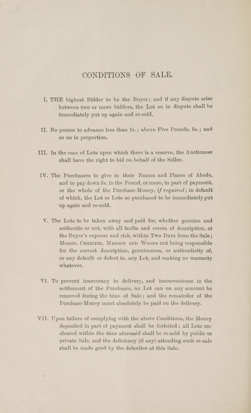 CONDITIONS OF SALE. I. THE highest Bidder to be the Buyer; and if any dispute arise between two or more bidders, the Lot so in dispute shall be immediately put up again and re-sold. II. No person to advance less than 1s.; above Five Pounds, 53.; and so on in proportion. III. In the case of Lots upon which there is a reserve, the Auctioneer shall have the right to bid on behalf of the Seller. IV. The Purchasers to give in their Names and Places of Abode, and to pay down 5s. inthe Pound, or more, in part of payment, or the whole of the Purchase-Money, af required; in default of which, the Lot or Lots so purchased to be immediately put up again and re-sold. V. The Lots to be taken away and paid for, whether genuine and authentic. or not, with all faults and errors of description, at the Buyer’s expense and risk, within Two Days from the Sale; Messrs. CHRISTIE, MANSON AND Woops not being responsible for the correct description, genuineness, or authenticity of, or any default or defect in, any Lot, and making no warranty whatever. VI. To prévent inaccuracy in delivery, and inconvenience in the settlement of the Purchases, no Lot can on any account be removed during the time of Sale; and the remainder of the Purchase-Money must absolutely be paid en the delivery. Vii. Upon failure of complying with the above Conditions, the Money deposited in part of payment shall be forfeited ; all Lots un- cleared within the time aforesaid shall be re-sold by public or private Sale, and the deficiency (if any) attending such re-sale shall be made good by the defaulter at this Sale.