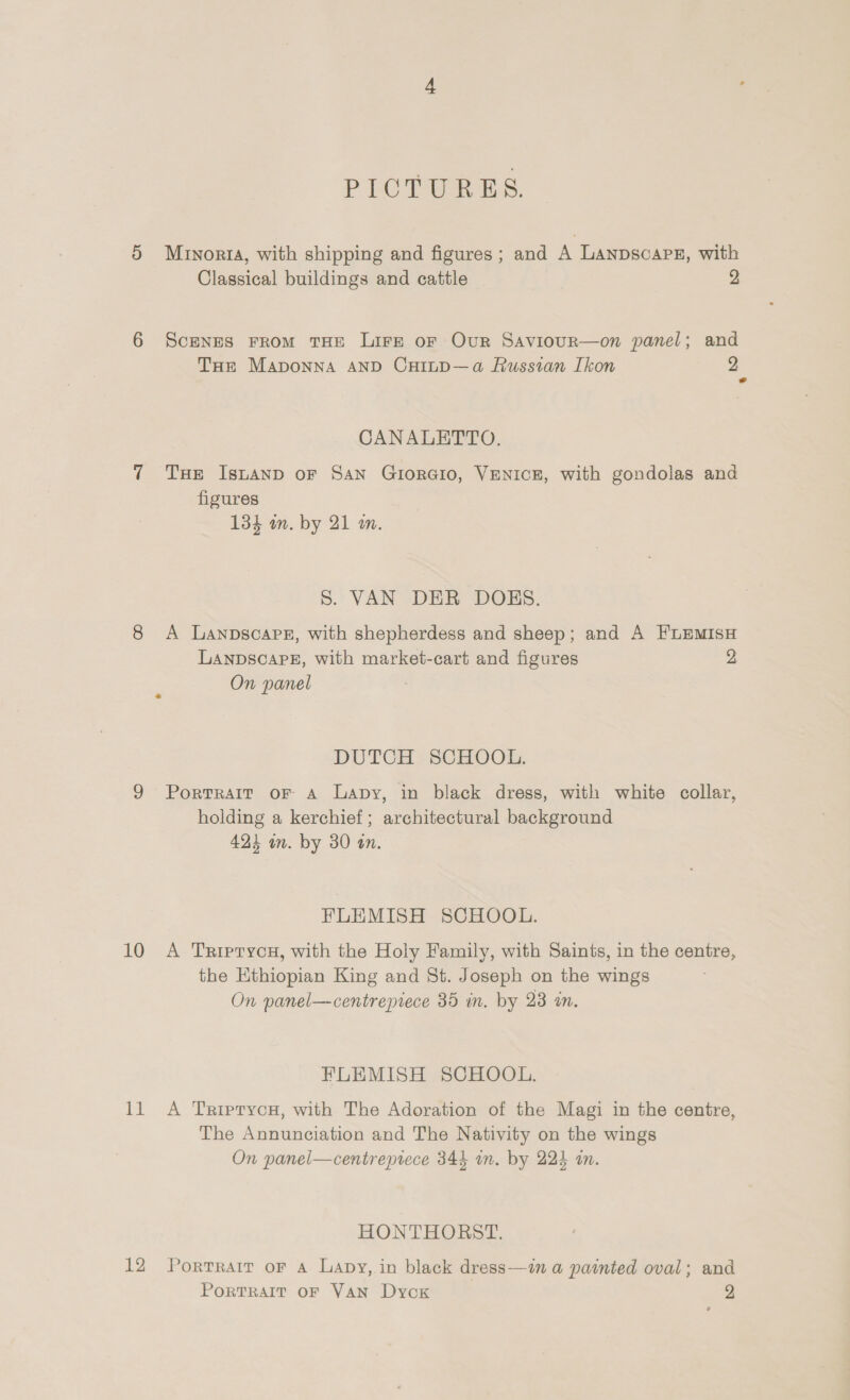 PICTURES. 5 Minorta, with shipping and figures; and A LANDSCAPE, with Classical buildings and cattle 2 6 Scenes From THE Lire oF Our Saviour—on panel; and Tue Maponna AnD Cuinp—a Russian Ikon 2 CANALETTO., 7 Tse Istanp oF San GiorGio, VENICE, with gondolas and figures 134 m. by 21 an. S. VAN DER DOKS. 8 A Lanpscare, with shepherdess and sheep; and A FLEMISH LANDSCAPE, with market-cart and figures 2 On panel DUTCH SCHOOL. 9 Portrait or A Lapy, in black dress, with white collar, holding a kerchief; architectural background 423 in. by 30 an. FLEMISH SCHOOL. 10 A TrRrperycH, with the Holy Family, with Saints, in the centre, the Ethiopian King and St. Joseph on the wings On panel—centrepiece 35 in. by 23 in. FLEMISH SCHOOL. 11 A TriprycH, with The Adoration of the Magi in the centre, The Annunciation and The Nativity on the wings On panel—centreprece 344 in. by 224 an. HONTHORST. 12 Portrait or a Lapy, in black dress—in a painted oval; and