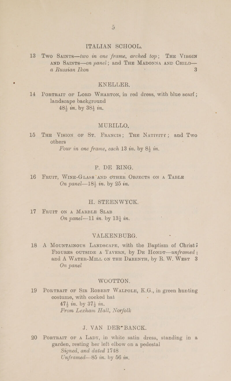 14 15 16 17 18 19 20 ITALIAN SCHOOL. AND Saints—on panel; and THe Maponna anp CHinp— a Fussvan Ikon e 3 KNELUER. Portrarr or Lorp Wuartoy, in red dress, with blue scarf ; landscape background 481 in. by 384 on. MURILLO, THe Vision oF St. Francis; Toe Nativity; and Two others Four wm one frame, each 13 wm. by 84 an. P. DE RING. Fruit, WINE-GLASS AND OTHER OBJECTS ON A TABLE On panel—184 in. by 25 tn. HH. STEENWYCK. FRUIT ON A MARBLE SLAB On panel—i1 in. by 134 in. VALKENBURG. Bae A Movuntainous Lanpsearz, with the Baptism of Christ» FIGURES OUTSIDE A Tavern, by DE Honpt—uwunframed ; and A WatEeR-MiuL on THE DarentH, by R. W. West 3 On panel WOOTTON. PoRTRAIT OF SiR RoBeRT Wapo.ue, K.G., in green hunting costume, with cocked hat : 474 wm. by 374 an. From Lexham Hall, Norfolk J. VAN DER*BANCK. PorTRAIT OF A Lapy, in white satin dress, standing in a garden, resting her left elbow on a pedestal Signed, and dated 1748 Unframed—8d in. by 56 an.