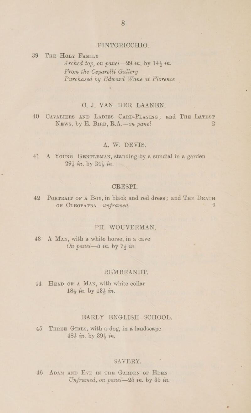 39 40 4] 43 tb 45 46 PINTORICCHIO. THe Horny Faminy Arched top, on panel—29 in. by 144 a. From the Ceparellt Gallery — Purchased by Edward Wane at Hlorence — GC. J. VAN DER LAANEN. CAVALIERS AND LaApIES CarD-Puayineg; and THE Latsst News, by E. Brrap, R.A.—on panel 2 A, We DEVIS. A Youne GENTLEMAN, standing by a sundial in a garden 294 im. by 244 a. CRESPI. PorTRAIT OF A Boy, in black and red dress; and THE DratH oF CLEOPATRA—Unframed re PH. WOUVERMAN, A Man, with a white horse, in a cave On panel—5 wn, by 74 an. REMBRANDT. Heap oF A Man, with white collar 184 im. by 134 an. KARLY ENGLISH SCHOOL. THREE GIRLS, with a dog, in a landscape 484 om. by 394 im. SAVERY. ADAM AND EVE IN THE GARDEN OF EDEN Unframed, on panel—256 in. by 35 in.