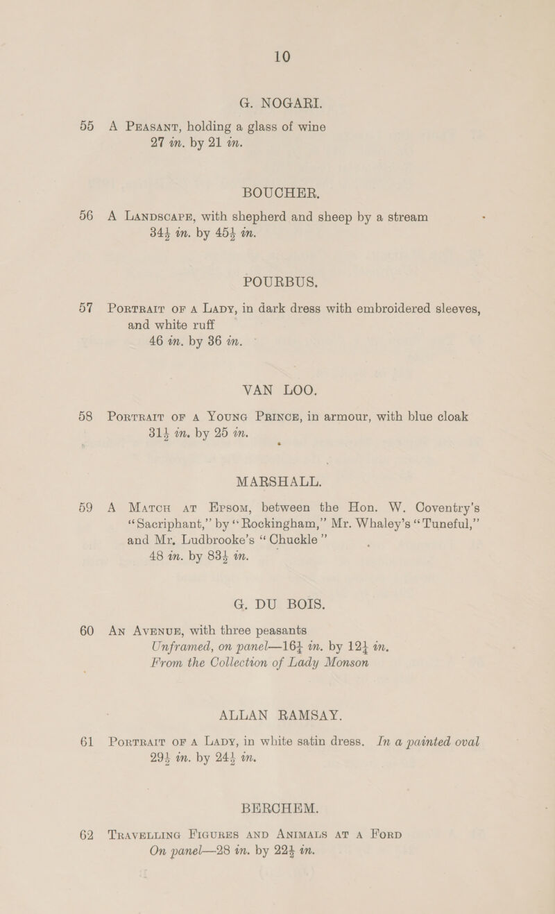 T9) 56 57 58 59 60 61 62 10 G. NOGARI. A Prasant, holding a glass of wine 27 m. by 21 m. BOUCHER. A Lanpscape, with shepherd and sheep by a stream 344 in. by 454 an. POURBUS, Portrait oF A Lapy, in dark dress with embroidered sleeves, and white ruff 46 in. by 36 in. VAN LOO. PortTRAIT OF A YOUNG PRINCE, in armour, with blue cloak 314 m. by 25 m. MARSHALL. A Marcu at Epsom, between the Hon. W. Coventry’s “Sacriphant,” by “ Rockingham,” Mr. Whaley’s “Tuneful,” and Mr, Ludbrooke’s “ Chuckle ” 48 in. by 835 am. G. DUZ BOTS. An AVENUE, with three peasants Unframed, on panel—164 im. by 124 an. From the Collection of Lady Monson ALLAN RAMSAY. PorTrRArIt oF A Lapy, in white satin dress. In a painted oval 294 wm. by 245 on. BERCHEM. TRAVELLING FIGURES AND ANIMALS AT A ForpD