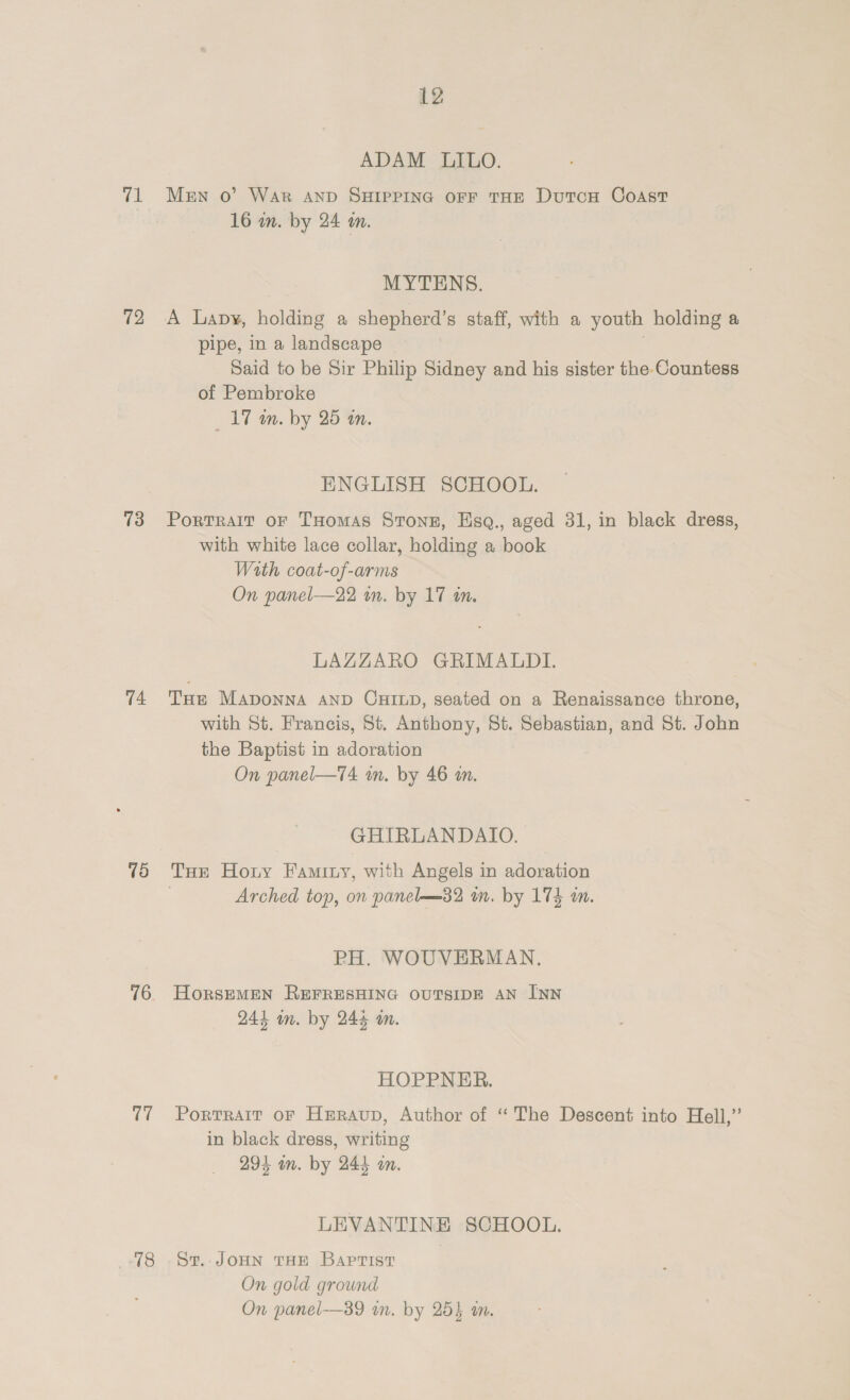 vel 72 73 74 is) 76 t7 18 12 ADAM LILO. Men o’ WAR AND SHIPPING OFF THE DutcH CoAsT 16 in. by 24 an. MYTENS. A Lavy, holding a shepherd’s staff, with a youth holding a pipe, in a landscape | . Said to be Sir Philip Sidney and his sister the Countess of Pembroke _17 m. by 25 im. ENGLISH SCHOOL. Portralt oF THomas Stonz, Esq., aged 31, in black dress, with white lace collar, holding a book Wath coat-of-arms On panel—22 im. by 17 tn. LAZZARO GRIMALDI. THE MADONNA AND CHILD, seated on a Renaissance throne, with St. Francis, St. Anthony, St. Sebastian, and St. John the Baptist in adoration On panel—T4 im. by 46 am. GHIRLANDAIO. THE Horny Faminy, with Angels in adoration Arched top, on panel—32 mm. by 174 an. PH. WOUVERMAN. HorsEMEN REFRESHING OUTSIDE AN INN 244 in. by 24% m. HOPPNER. Portrait oF Heraup, Author of “ The Descent into Hell,’ in black dress, writing 294 wm. by 244 an. LEVANTINE SCHOOL. St. JOHN THE Baptist On gold ground On panel-—39 in. by 25} m.