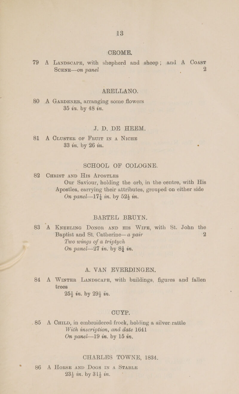80 81 82 83 84 . 85 86 13 CROME. ScENE—on panel 2 ARELLANO. A GARDENER, arranging some flowers 35 in, by 48 an. J. D. DE HHEM. A CrusterR or Fruit In A NICHE 33 in. by 26 mm. * SCHOOL OF COLOGNE. Curist AND His AposTLEs Our Saviour, holding the orb, in the centre, with His Apostles, carrying their attributes, grouped on either side On panel—174 on. by 524 in. BARTEL BRUYN. Baptist and St. Catherine—a pair 2 Two wings of a truptych On panel—27 wn. by 84 am. A. VAN EVERDINGEN. A Winter Lanpscars, with buildings, figures and fallen trees 254 an. by 294 a. CUYP. A Cuixp, in embroidered frock, holding a silver rattle With wmscription, and date 1641 On panel—19 an. by 15 tn. CHARLES TOWNE, 1834. A Horse anpd Docs In A STABLE