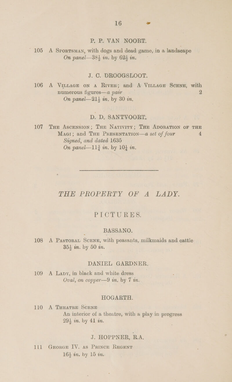 P, P. VAN NOORT. 105 A Sportsman, with dogs and dead game, in a landseape On panel—384 wm. by 624 in. J. GC. DROOGSLOOT. 106 A VinuaAGE on A River; and A VinuacEe Screnz, with numerous figures—a paw 2 On panel—214 wm. by 30 in, D. D, SANTVOORT, 107 Tue Ascension; THe Nativity; Tort ADORATION OF THE Maar; and THE PRESENTATION—a set of four 4 Signed, and dated 1635 On panel—11? m. by 104 m. TRE PROPERTY OF Ay LADY. PLCi iaee: BASSANO. 108 A PastTorat ScENE, with peasants, milkmaids and cattle 354 in. by 50 tn. DANIEL GARDNER. 109 A Lapy, in black and white dress Oval, on copper—9 in, by 7 tn. HOGARTH. 110 A THeatTre ScENE An interior of a theatre, with a play in progress 294 im. by 41 an. J. HOPPNER, R.A. 111 Grorae IV. as PrRIncE REGENT