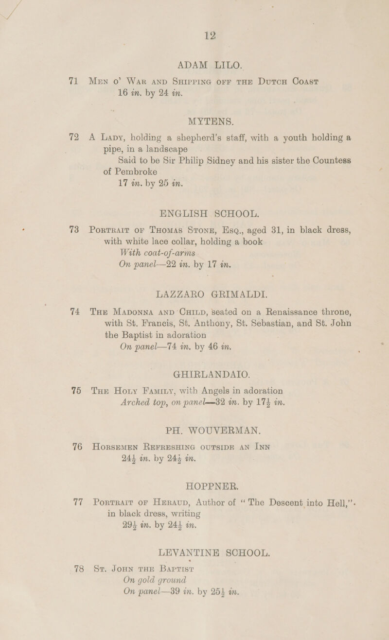 a 12 13 74 75 76 17 78 12 ADAM LILO. Men 0’ War AND SHIPPING OFF THE DutTcH CoAstT 16 in. by 24 an. MYTENS. A Lapy, holding a shepherd’s staff, with a youth holding a pipe, in a landscape Said to be Sir Philip Sidney and his sister the Countess of Pembroke 17 wn. by 25 in. ENGLISH SCHOOL. PortTRAIT OF THomAS Stonz, Esq., aged 31, in black dress, with white lace collar, holding a book With coat-of-arms - On panel—22 in. by 17 in. LAZZARO GRIMALDI. THE MADONNA AND CHILD, seated on a Renaissance throne, with St. Francis, St. Anthony, St. Sebastian, and St. John the Baptist in adoration | On panel—TA4 wm. by 46 on. GHIRLANDAIO. THE Horny Faminy, with Angels in adoration Arched top, on panel——32 an. by 174 m. PH. WOUVERMAN., HorsEeMEN REFRESHING OUTSIDE AN INN 244 wn. by 245 m. HOPPNER. Portrait oF Heraup, Author of “The Descent into Hell,’: in black dress, writing 294 an. by 244 an. LEVANTINE SCHOOL. St. JoHN THE Baptist On gold ground On panel—89 in. by 253 wm.