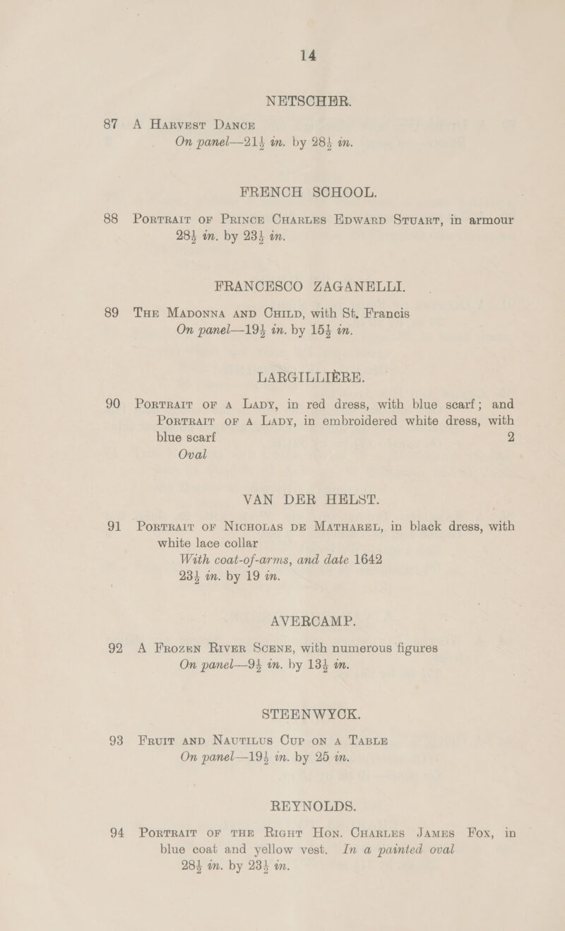 87 88 89 90 91 92 93 94 14 NETSCHHER. A Harvest DaNncE On panel—214 m. by 283 an. FRENCH SCHOOL. PorTRAIT OF PRINCE CHARLES Epwarp Stuart, in armour 284 om. by 234 an. FRANCESCO ZAGANELII. THE MaAponna AND CHILD, with St. Francis On panel—194 tn. by 154 in. LARGILLIERE. Portrait or A Lapy, in red dress, with blue scarf; and PortTRAIT oF A Lapy, in embroidered white dress, with blue scarf 2 Oval VAN DER HELST. Portrait oF NicHoLAS DE MatTHAREL, in black dress, with white lace collar With coat-of-arms, and date 1642 234 un. by 19 wm. AVERCAMP. A Frozen River ScEeNz, with numerous figures On panel—94 in. by 134 m. STEENWYCK. Fruit aND Nautinus Cur on A TABLE On panel—19} in. by 25 im. REYNOLDS. PORTRAIT OF THE Ricut Hon. CHarLes James Fox, in blue coat and yellow vest. Jn a painted oval 284 im. by 234 an.