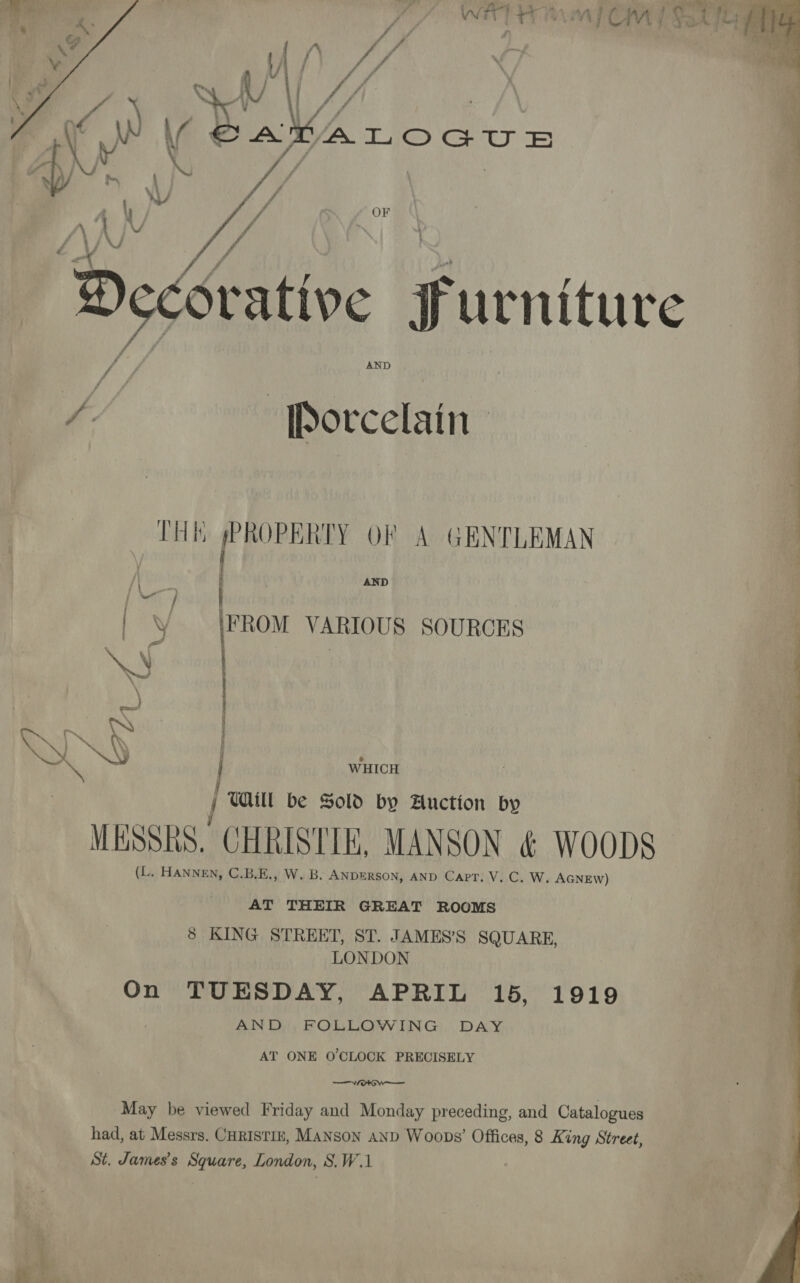 fi ORE   J | fl : uf | : , 7 % . : f 4  if Wa a: AKALOGUE vag ) !   OF | Decoratin ry urniture AND fh Porcelain,  AND THE Ue OF A GENTLEMAN FROM VARIOUS SOURCES  WHICH AAS 7 j TAM be Sold by Auction by ; ee MESSRS. CHRISTIE, MANSON &amp; WOODS (L. HANNEN, C.B.E., W. B. ANDERSON, AND Capt. V. C. W., AGNEW) AT THEIR GREAT ROOMS 8 KING STREET, ST. JAMES’S SQUARE, LONDON On TUESDAY, APRIL 15, 1919 AND, FOLLOWING DAY AT ONE O'CLOCK PRECISELY WOO May be viewed Friday and Monday preceding, and Catalogues had, at Messrs. CHRISTIE, MANSON AND Woops’ Offices, 8 King Street, St. James’s Square, London, S.W.1 