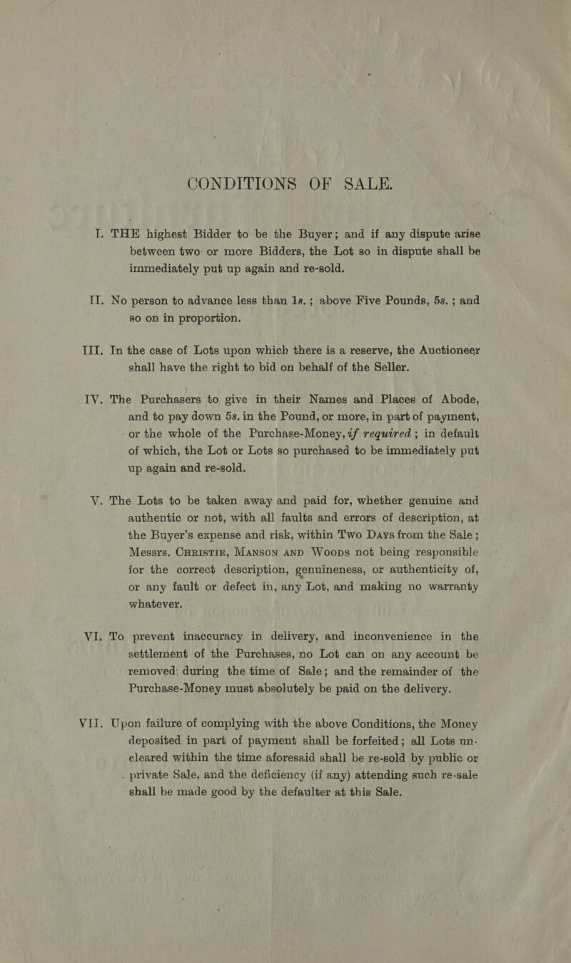 CONDITIONS OF SALE. between two or more Bidders, the Lot so in dispute shall be immediately put up again and re-sold. No person to advance less than 1s.; above Five Pounds, 5s. ; and 80 on in proportion. In the case of Lots upon which there is a reserve, the Auctioneer shall have the right to bid on behalf of the Seller. The Purchasers to give in their Names and Places of Abode, and to pay down 5s. in the Pound, or more, in part of payment, or the whole of the Purchase-Money, tf required ; in default of which, the Lot or Lots so purchased to be immediately put up again and re-sold. The Lots to be taken away and paid for, whether genuine and authentic or not, with all faults and errors of description, at the Buyer’s expense and risk, within Two Days from the Sale ; Messrs. CHRISTIE, MANSON AND Woops not being responsible for the correct description, genuineness, or authenticity of, or any fault or defect in, any Lot, and making no warranty whatever. To prevent inaccuracy in delivery, and inconvenience in the settlement of the Purchases, no Lot can on any account be removed; during the time of Sale; and the remainder of the Purchase-Money must absolutely be paid on the delivery. Upon failure of complying with the above Conditions, the Money deposited in part of payment shall be forfeited; all Lots un- cleared within the time aforesaid shall be re-sold by public or . private Sale, and the deficiency (if any) attending such re-sale shall be made good by the defaulter at this Sale.