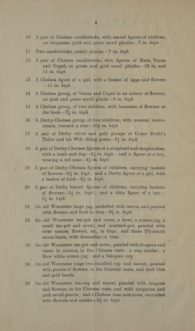 pit 58 ig 12 13 14 16 16 17 Malte 19 20 21 22 bo q 4 A pair of Chelsea candlesticks, with seated figures of children, on turquoise, pink and green scroll plinths—7 an. high Two candlesticks, nearly similar—7 an. high A pair of Chelsea candlesticks, with figures of Mars, Venus and Cupid, on green and gold scroll plinths—10 m. and 11 an. hagh A Chelsea figure of a girl, with a basket of eggs and flowers —11 in. high A Chelsea group, of Venus and Cupid in an arbour of flowers, on pink and green scroll plinth—8 im. high A Chelsea group, of two children, with branches of flowers at the back—7} am. high A Derby-Chelsea group, of four children, with musical instru- ments, beneath a tree—104 wm. high A pair of Derby white and gold groups of Count Bruhl’s Tailor and his Wife riding goats—54 im. high A pair of Derby-Chelsea figures of a shepherd and shepherdess, with a lamb and dog—51 in. high; and a figure of a boy, wearing a red coat—4# in. high A pair of Derby-Chelsea figures of children, carrying baskets of flowers—61 in. high; and a Derby figure of a girl, with a basket of fruit—64 an. high A pair of Derby biscuit figures of children, carrying baskets of flowers—-5} an. high; and a ditto figure of a boy— 54 om. high | An old Worcester large jug, modelled with leaves, and painted with flowers and fruit in blue—94 im. high An old Worcester tea-pot and cover, a bowl, a cream-jug, a small tea-pot and cover, and mustard-pot, painted with river scenes, flowers, &amp;c., in blue; and three Plymouth sauce-boats, with decoration in blue An old Worcester tea-pot and cover, painted with dragons and vases in colours, in the Chinese taste; a cup, similar; a Bow white cream-jug; and a Salopian cup An old Worcester large two-handled cup and saucer, painted with panels of flowers, in the Oriental taste, and dark blue and gold bands An old Worcester tea-cup and saucer, painted with dragons and flowers, in the Chinese taste, and with turquoise and pink scroll panels ; and a Chelsea vase and cover, encrusted with flowers and masks—94 im. high